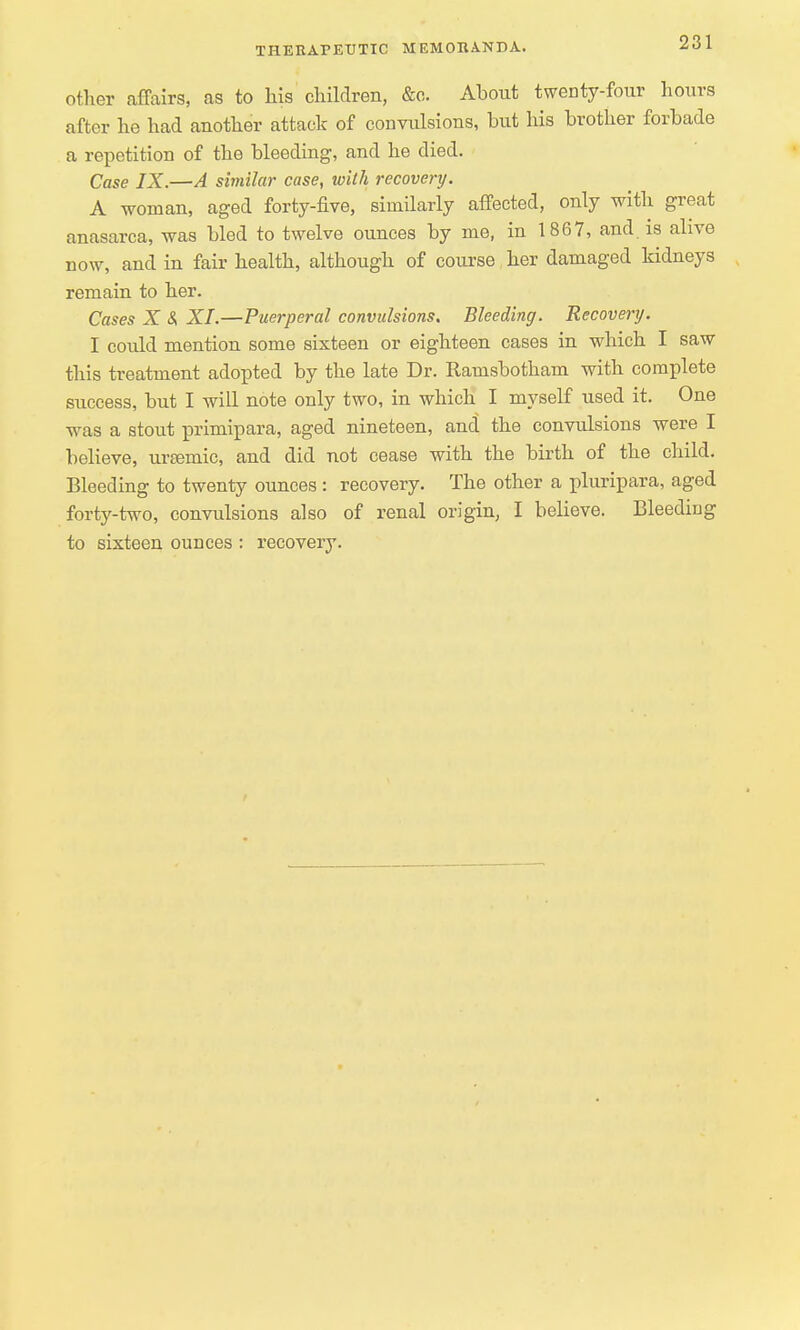 other affairs, as to his children, &c. About twenty-four hours after lie had another attack of convulsions, but his brother forbade a repetition of the bleeding, and he died. Case IX.—A similar case, with recovery. A woman, aged forty-five, similarly affected, only with great anasarca, was bled to twelve ounces by me, in 1867, and. is alive now, and in fair health, although of course her damaged kidneys remain to her. Cases X <S XL—Puerperal convulsions. Bleeding. Recovery. I could mention some sixteen or eighteen cases in which I saw this treatment adopted by the late Dr. Ramsbotham with complete success, but I will note only two, in which I myself used it. One was a stout primipara, aged nineteen, and the convulsions were I believe, urasmic, and did not cease with the birth of the child. Bleeding to twenty ounces : recovery. The other a pluripara, aged forty-two, convulsions also of renal origin, I believe. Bleeding to sixteen ounces : recovery.