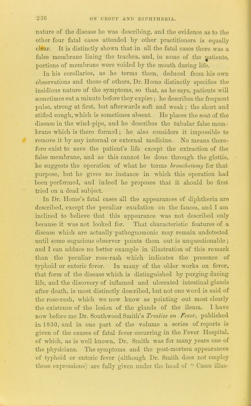 nature of the disease ho was describing, and the evidence as to the other four fatal cases attended by other practitioners is equally clear. It is distinctly shown that in all the fatal cases there was a false membrane lining the trachea, and, in some of the patients, portions of membrane were voided by the mouth during life. In his corollaries, as he terms them, deduced from his own observations and those of others, Dr. Home distinctly specifies the insidious nature of the symptoms, so that, as he says, patients will sometimes eat a minute before they expire; he describes the frequent pulse, strong at first, but afterwards soft and weak; the short and stifled cough, which is sometimes absent. He places the seat of the disease in the wind-pipe, and he describes the tubular false mem- brane which is there formed; he also considers it impossible to remove it by any internal or external medicine. No means there- fore exist to save the patient's life except the extraction of the false membrane, and as this cannot be done through the glottis, he suggests the operation of what he terms hronchotomy for that purpose, but he gives no instance in which this operation had been performed, and indeed he proposes that it should be first tried on a dead subject. In Dr. Home's fatal cases all the appearances of diphtheria are described, except the peculiar exudation on the fauces, and I am inclined to believe that this appearance was not described only because it was not looked for. That characteristic features of a disease which are actually pathognomonic may remain undetected until some sagacious observer points them out i3 unquestionable ; and I can adduce no better example in illustration of this remark than the peculiar rose-rash which indicates the presence of typhoid or enteric fever. In many of the older works on fever, that form of the disease which is distinguished by purgiug during life, and the discovery of inflamed and ulcerated intestinal glands after death, is most distinctly described, but not one word is said of the rose-rash, which we now know as pointing out most clearly the existence of the lesion of the glands of the ileum. I have now before me Dr. Southwood Smith's Treatise on Fever, published in 1830, and in one part of the volume a series of reports is given of the causes of fatal fever occurring in the Fever Hospital, of which, as is well known, Dr. Smith was for many years one of the physicians. The symptoms and the post-mortem appearances of typhoid or enteric fever (although Dr. Smith does not employ those expressions) are fully given under the head of  Cases illus-