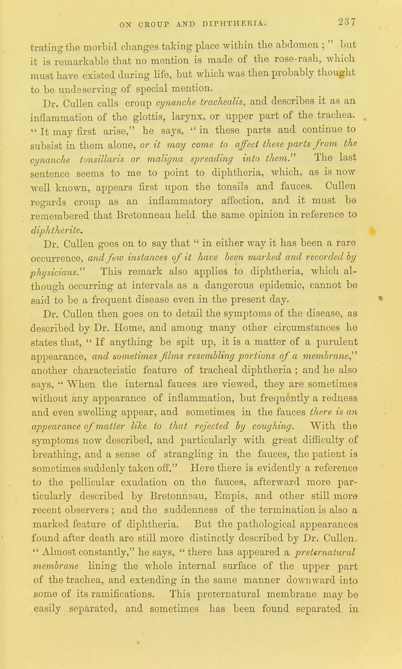 tratihg the morbid changes taking place within the abdomen ;  but it is remarkable that no mention is made of the rose-rash, which must have existed during life, but which was then probably thought to be undeserving of special mention. Dr. Cullen calls croup cynanche trachealis, and describes it as an inflammation of the glottis, larynx, or upper part of the trachea.  It may first arise, he says,  in these parts and continue to subsist in them alone, or it may come to affect these parts from the cynanche tonsillaris or maligna spreading into them. The last sentence seems to me to point to diphtheria, which, as is now well known, appears first upon the tonsils and fauces. Cullen regards croup as an inflammatory affection, and it must be remembered that Bretonneau held the same opinion in reference to diphtherite. Dr. Cullen goes on to say that  in either way it has been a rare occurrence, and few instances of it have been marked and recorded by physicians. This remark also applies to diphtheria, which al- though occurring at intervals as a dangerous epidemic, cannot be said to be a frequent disease even in the present day. Dr. Cullen then goes on to detail the symptoms of the disease, as described by Dr. Home, and among many other circumstances he states that,  If anything be spit up, it is a matter of a purulent appearance, and sometimes films resembling portions of a membrane another characteristic feature of tracheal diphtheria ; and he also says,  When the internal fauces are viewed, they are sometimes without any appearance of inflammation, but frequently a redness and even swelling appear, and sometimes in the fauces there is an appearance of matter like to that rejected by coughing. With the symptoms now described, and particularly with great difficulty of breathing, and a sense of strangling in the fauces, the patient is sometimes suddenly taken off. Here there is evidently a reference to the pellicular exudation on the fauces, afterward more par- ticularly described by Bretonneau, Empis, and other still more recent observers; and the suddenness of the termination is also a marked feature of diphtheria. But the pathological appearances found after death are still more distinctly described by Dr. Cullen.  Almost constantly, he says,  there has appeared a preternatural membrane Hning the whole internal surface of the upper part of the trachea, and extending in the same manner downward into some of its ramifications. This preternatural membrane may be easily separated, and sometimes has been found separated in