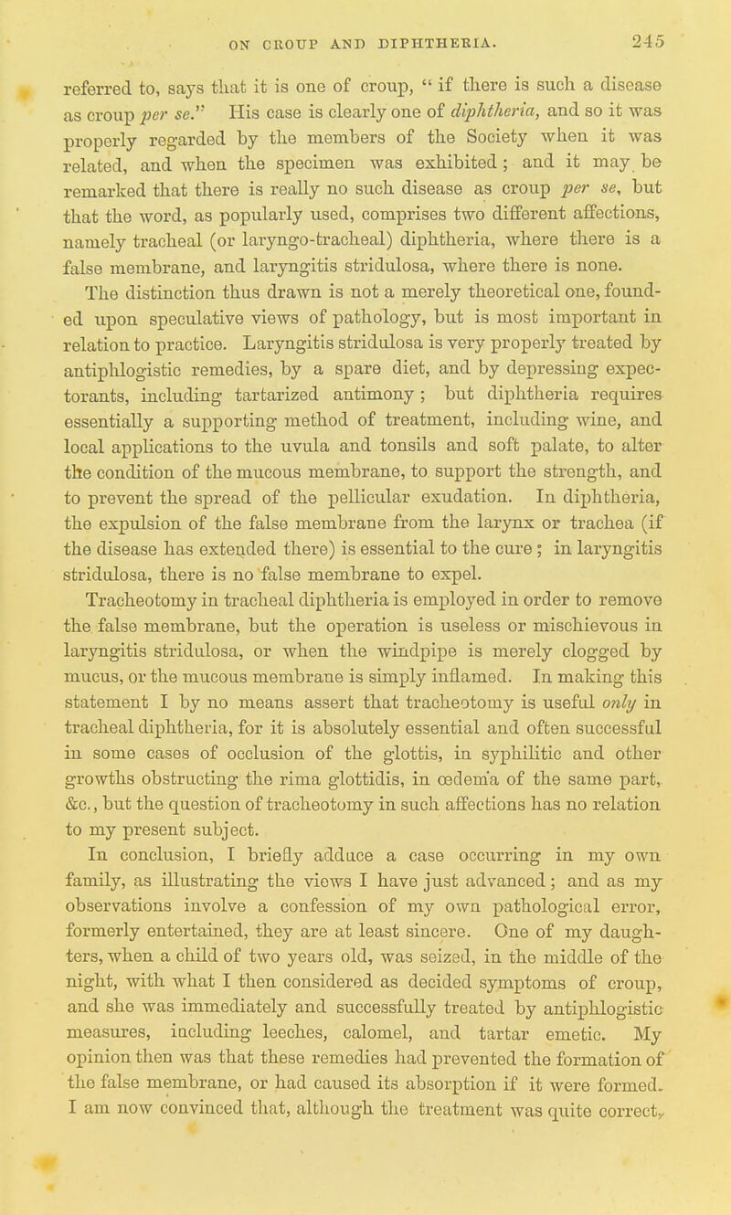 referred to, says that it is one of croup,  if there is such a disease as croup per se. His case is clearly one of diphtheria, and so it was properly regarded by the members of the Society when it was related, and when the specimen was exhibited; and it may be remarked that there is really no such disease as croup per se, but that the word, as popularly used, comprises two different affections, namely tracheal (or laryngo-tracheal) diphtheria, where there is a false membrane, and laryngitis stridulosa, where there is none. The distinction thus drawn is not a merely theoretical one, found- ed upon speculative views of pathology, but is most important in relation to practice. Laryngitis stridulosa is very properly treated by antiphlogistic remedies, by a spare diet, and by depressing expec- torants, including tartarized antimony ; but diphtheria requires essentially a supporting method of treatment, including wine, and local applications to the uvula and tonsils and soft palate, to alter the condition of the mucous membrane, to support the strength, and to prevent the spread of the pellicular exudation. In diphtheria, the expulsion of the false membrane from the larynx or trachea (if the disease has extended there) is essential to the cure; in laryngitis stridulosa, there is no false membrane to expel. Tracheotomy in tracheal diphtheria is employed in order to remove the false membrane, but the operation is useless or mischievous in laryngitis stridulosa, or when the windpipe is merely clogged by mucus, or the mucous membrane is simply inflamed. In making this statement I by no means assert that tracheotomy is useful only in tracheal diphtheria, for it is absolutely essential and often successful in some cases of occlusion of the glottis, in syphilitic and other growths obstructing the rima glottidis, in oedema of the same part, &c, but the question of tracheotomy in such affections has no relation to my present subject. In conclusion, I briefly adduce a case occurring in my own family, as illustrating the views I have just advanced; and as my observations involve a confession of my own pathological error, formerly entertained, they are at least sincere. One of my daugh- ters, when a child of two years old, was seized, in the middle of the night, with what I then considered as decided symptoms of croup, and she was immediately and successfully treated by antiphlogistic measures, iucluding leeches, calomel, and tartar emetic. My opinion then was that these remedies had prevented the formation of the false membrane, or had caused its absorption if it were formed. I am now convinced that, although the treatment was quite correct..