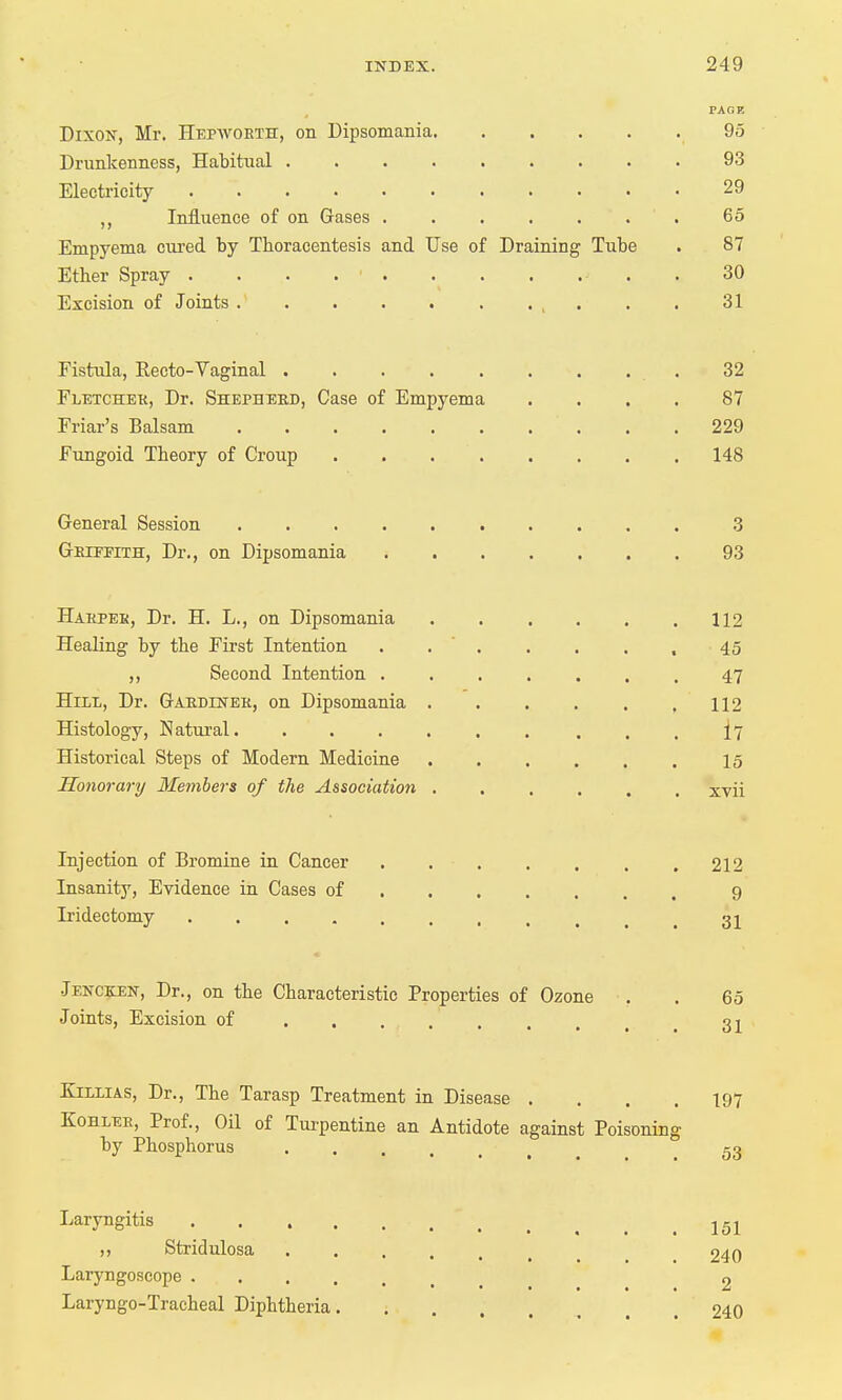 PAGE Dixon, Mr. Hepworth, on Dipsomania 95 Drunkenness, Habitual 93 Electricity 29 ,, Influence of on Gases 65 Empyema cured by Thoracentesis and Use of Draining Tube . 87 Ether Spray . . . ■ . . . . . . . 30 Excision of Joints . ' . . . . . . , . . • 31 Fistula, Recto-Vaginal . 32 Fletcher, Dr. Shepherd, Case of Empyema .... 87 Friar's Balsam 229 Fungoid Theory of Croup 148 General Session 3 Griffith, Dr., on Dipsomania 93 Harper, Dr. H. L., on Dipsomania . . . . . .112 Healing by the First Intention . . . . . , 45 ,, Second Intention ....... 47 Hill, Dr. Gardiner, on Dipsomania . . . . . .112 Histology, Natural . . . . 17 Historical Steps of Modern Medicine 15 Honorary Members of the Association xvii Injection of Bromine in Cancer .212 Insanity, Evidence in Cases of 9 Iridectomy t gj Jencken, Dr., on the Characteristic Properties of Ozone . . 65 Joints, Excision of ...... 31 Killias, Dr., The Tarasp Treatment in Disease .... 197 Kohler, Prof., Oil of Turpentine an Antidote against Poisoning by Phosphorus gg Laryngitis .151 ,, Stridulosa 240 Laryngoscope 2 Laryngotracheal Diphtheria 240