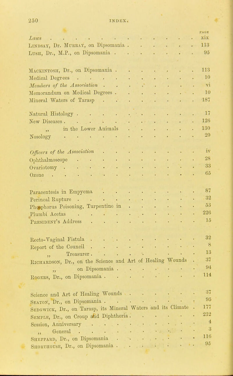 I'AOK Laws xis Lindsay, Dr. Murray, on Dipsomania 113 Lusn, Dr., M.P., on Dipsomania . . . . . . . 95 Mackintosh, Dr., on Dipsomania . . . .. , . .113 Medical Degrees . . . 10 Members of the Association . . . •*  .. . . . vi Memorandum on Medical Degrees 10 Mineral Waters of Tarasp 187 Natural Histology • . . . • . IT New Diseases . . . . 12ft ,, in the Lower Animals 130 Nosology • • • • • • ■ 20 Officers of the Association iv Ophthalmoscope 28 Ovariotomy . • • • 33 Ozone 65 Paracentesis in Empyema 87 Perineal Rupture . • 32 Phqgphorus Poisoning, Turpentine in 53 Plumbi Acetas • • 226 President's Address . . i0 Recto-Vaginal Fistula .*'.*. 32 Report of the Council • Treasurer *3 Richahdson, Dr., on the Science and Art of Healing Wounds . 37 () on Dipsomania . . • • ' ■ •  Rogers, Dr., on Dipsomania u4 Science and Art of Healing Wounds Seaton, Dr., on Dipsomania Sedgwick, Dr., on Tarasp, its Mineral Waters and its Climate . 177 Semple, Dr., on Croup afed Diphtheria 232 Session, Anniversary • » ' 3 ,, General ». * • lie SheppAKD, Dr., on Dipsomania . . • . • . • • * _ Shorthouse, Dr., on Dipsomania