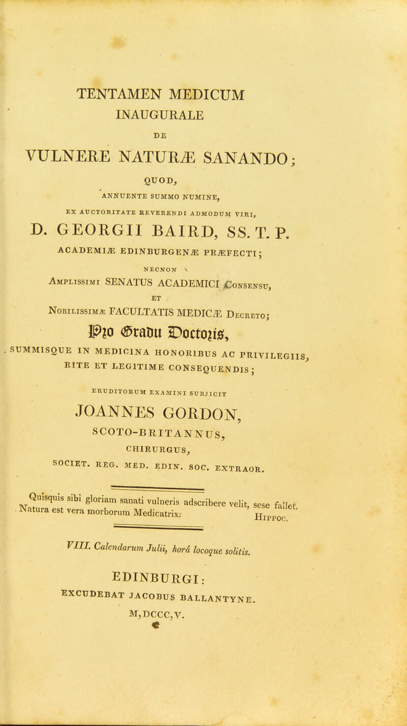 INAUGURALE DE VULNERE NATUR^ SANANDO; QUOD, ANNUENTE SUMMO NUMINE, XX AUCTORITATE BEVERENDI ADMODUM VIEI, D. GEORGII BAIRD, SS. T. P. ACADEMl^ EDINBURGEN^ PRiEFECTI; NECNON \ Amplissimi SENATUS ACADEMICI >Consensu, ET NoBiLissiMiE FACULTATIS MEDIC^E Decreto; SUMMISQUE IN MEDICINA HONORIBUS AC PRIVILEGIIS RITE ET LEGITIME CONSEQUENDIS ; EUUDITORUM EXAMINI SUBJICIT JOANNES GORDON, SCOTO-BRITANNUS, CHIRURGUS, SOCIET. REG. M£D. EDIlf. SOC. EXTRAOR. QuisquJs sibi gloriam sanati vulneris adscribere velit, sese fallet Natura est vera morborura Medicatrix: Hippoc rill. Calendarum Julii, kord locogue solitis. EDINBURGI: EXCUDEBAT JACOBUS BALLANTYNE. M,DCCC,V. «