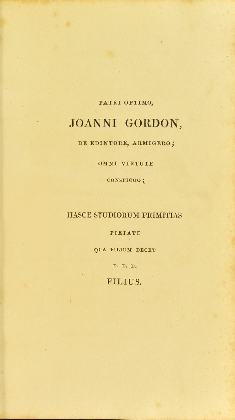 PATRI OPTIMO, JOANNI GORDON, DE EDINTOllE, ARMIGERO; OMNI VIRTUTE CONSPICUO ; HASCE STUDIORUM PRIMITIAS PIETATE QUA FILIUM DECET D. D. D. FILIUS.