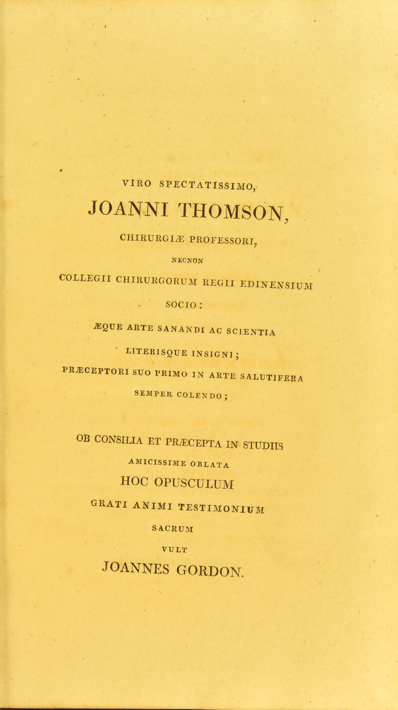 VIRO SPECTATISSIMO, JOANNI THOMSON, CHIRURGIiE PROFESSORI, NECNON COLLEGII CHIRURGORUM REGII EDINENSIUM socio: ^QUE ARTE SANANDl AC SCJENTIA LITERISQUE INSIGNI ; PR^CEPTORI SUO PRIMO IN ARTE SALUTIFERA SEMPER COLEIfDO; OB CONSILIA ET PRiECEPTA IN STUDIIS AMICISSIME OBLATA HOC OPUSCULUM GRATI ANIMI TESTIMONIUM SACRUM VULT JOANNES GORDON.