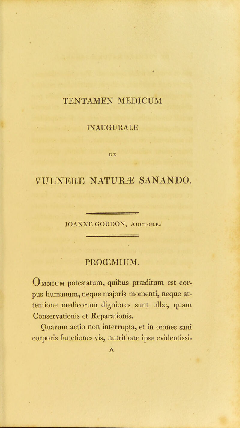 INAUGURALE DE VULNERE NATURiE SANANDO. JOANNE GORDON, Auctohe. PRO(EMIUM. Omnium potestatum, quibus prseditum est cor- pus humanum, neque majoris momenti, neque at- tentione medicorum digniores sunt ullas, quam Conservationis et Reparationis. Quarum actio non interrupta, et in omnes sani corporis functiones vis, nutritione ipsa evidentissi- A