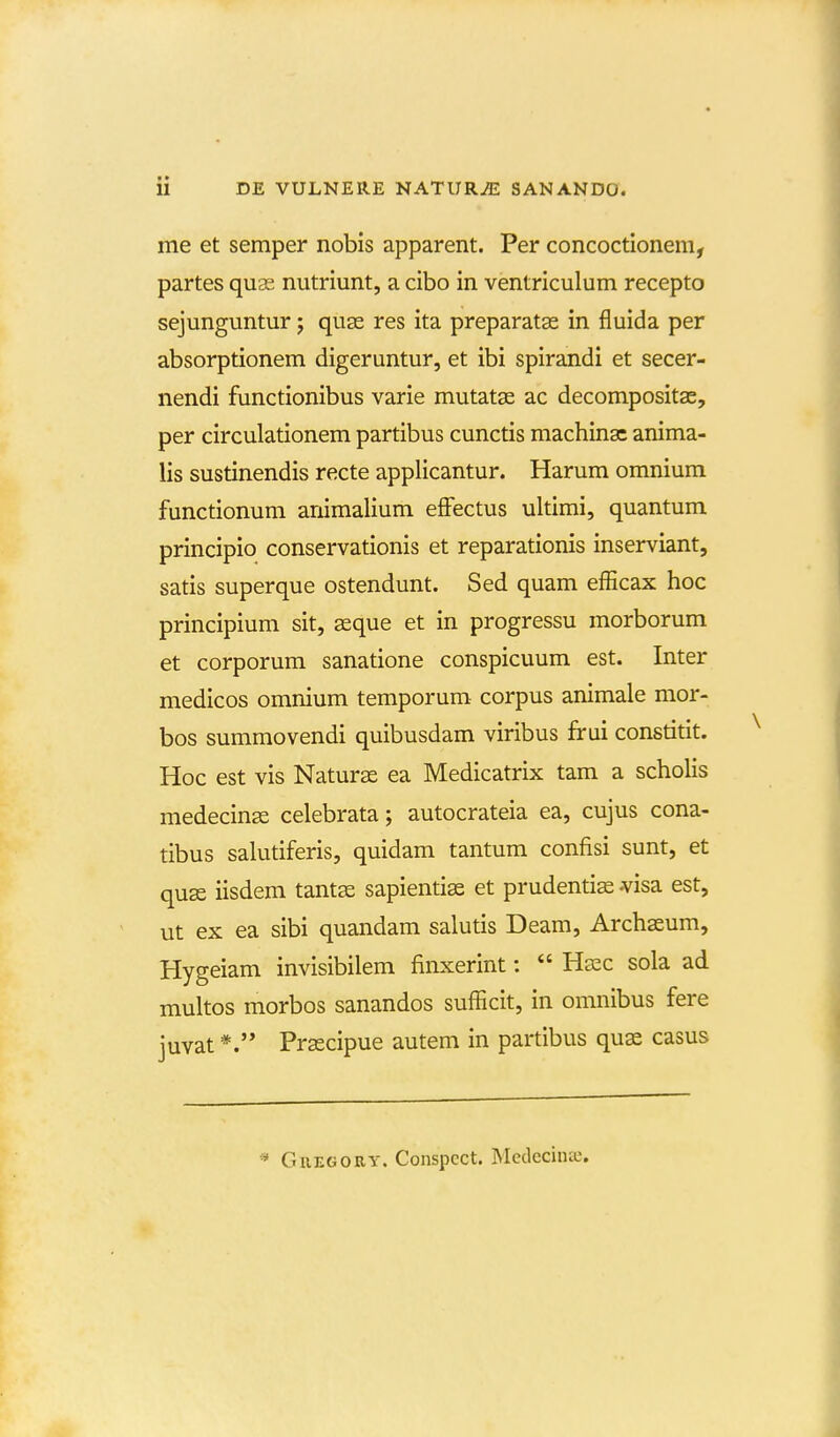 me et semper nobis apparent. Per concoctionem, partes quas nutriunt, a cibo in ventriculum recepto sejunguntur; quas res ita preparatee in fluida per absorptionem digeruntur, et ibi spirandi et secer- nendi functionibus varie mutatse ac decompositae, per circulationem partibus cunctis machina: anima- lis sustinendis recte applicantur. Harum omnium functionum animalium effectus ultimi, quantum principio conservationis et reparationis inserviant, satis superque ostendunt. Sed quam efficax hoc principium sit, asque et in progressu morborum et corporum sanatione conspicuum est. Inter medicos omnium temporum corpus animale mor- bos summovendi quibusdam viribus frui constitit. Hoc est vis Naturae ea Medicatrix tam a scholis medecinse celebrata; autocrateia ea, cujus cona- tibus salutiferis, quidam tantum confisi sunt, et quse iisdem tantse sapienti^ et prudentis visa est, ut ex ea sibi quandam salutis Deam, Archaeum, Hygeiam invisibilem finxerint:  Hecc sola ad multos morbos sanandos sufficit, in omnibus fere juvat Preecipue autem in partibus quas casus