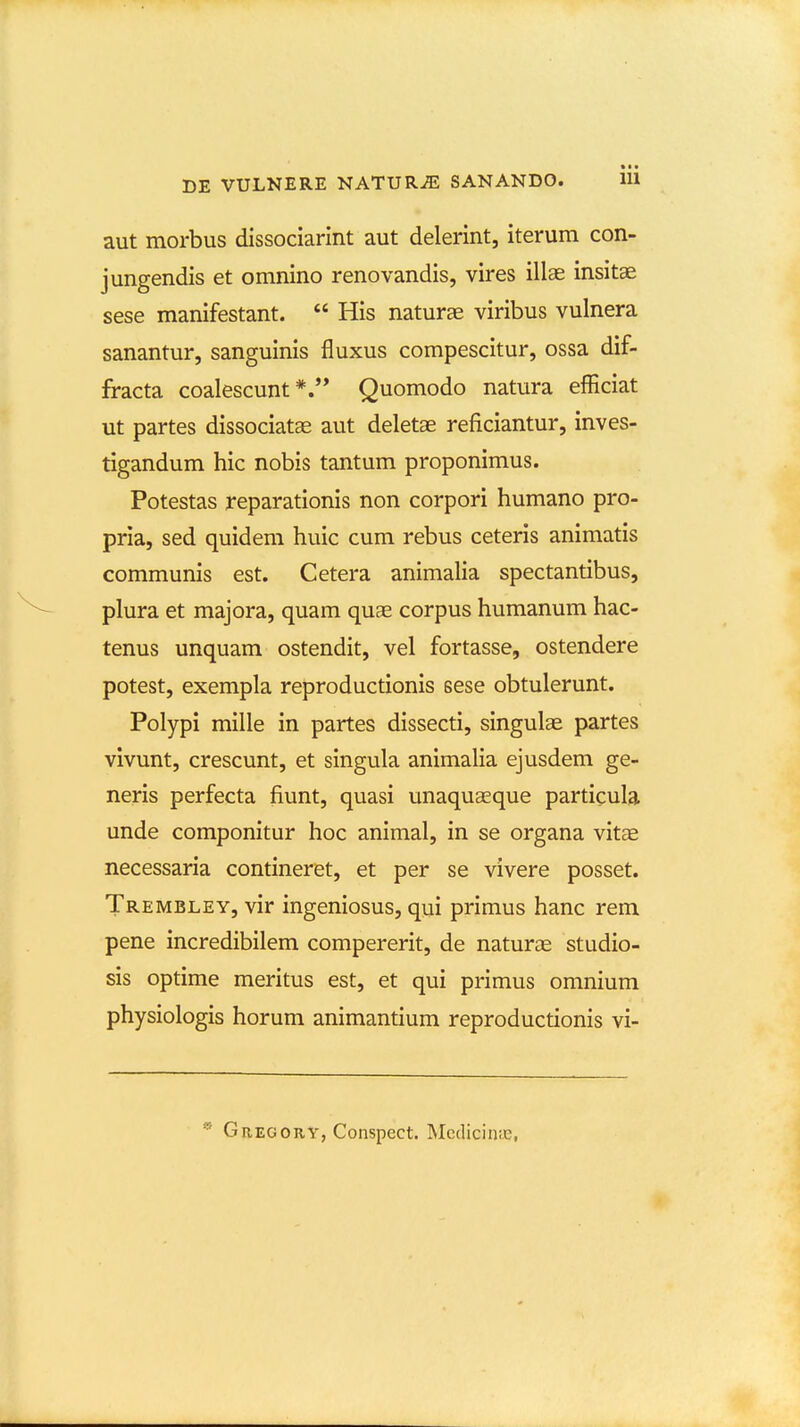 aut morbus dissociarint aut delerint, iterum con- jungendis et omnino renovandis, vires illas insitae sese manifestant.  His naturae viribus vulnera sanantur, sanguinis fluxus compescitur, ossa dif- fracta coalescunt *.'* Quomodo natura efliciat ut partes dissociatae aut deletae reficiantur, inves- tigandum hic nobis tantum proponimus. Potestas reparationis non corpori humano pro- pria, sed quidem huic cum rebus ceteris animatis communis est. Cetera animalia spectantibus, plura et majora, quam quae corpus humanum hac- tenus unquam ostendit, vel fortasse, ostendere potest, exempla reproductionis sese obtulerunt. Polypi mille in partes dissecti, singulae partes vivunt, crescunt, et singula animalia ejusdem ge- neris perfecta fiunt, quasi unaquseque particula unde componitur hoc animal, in se organa vitae necessaria contineret, et per se vivere posset. Trembley, vir ingeniosus, qui primus hanc rem pene incredibilem compererit, de naturae studio- sis optime meritus est, et qui primus omnium physiologis horum animantium reproductionis vi-