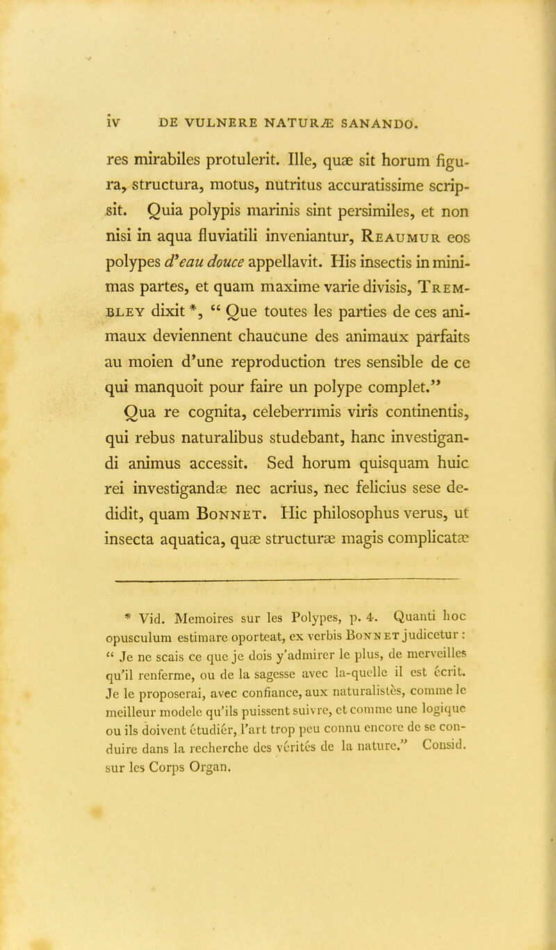 res mirabiles protulerit. Ille, quae sit horum figu- ray structura, motus, nutritus accuratissime scrip- sk. Quia polypis marinis sint persimiles, et non nisi in aqua fluviatili inveniantur, Reaumur eos polypes d*eau douce appellavit. His insectis in mini- mas partes, et quam maxime varie divisis, Trem- BLEY dixit *,  Que toutes les parties de ces ani- maux deviennent chaucune des animaux parfaits au moien d*une reproduction tres sensible de ce qui manquoit pour faire un polype complet.** Qua re cognita, celeberrimis viris continentis, qui rebus naturalibus studebant, hanc investigan- di animus accessit. Sed horum quisquam huic rei investigandas nec acrius, nec felicius sese de- didit, quam Bonnet. Hic philosophus verus, ut insecta aquatica, quae structuree magis complicatas * Vid. Memoires sur les Polypes, p. 4. Quanti hoc opusculura estimare oporteat, ex vcrbis Bonnet judicetur :  Je ne scais ce que je dois y'admirer le plus, de merveilles qu'il renferme, ou de la sagesse avec la-quelle il est ccrit. Je le proposerai, avec confiance, aux naturalislos, comme lc meilleur modelc qu'ils puisscnt suivre, ct comme unc logique ou ils doivent ctudier, l'art trop pcu connu cncorc dc se con- duire dans la recherche des vcrites de la nature. Consid. sur les Corps Organ.