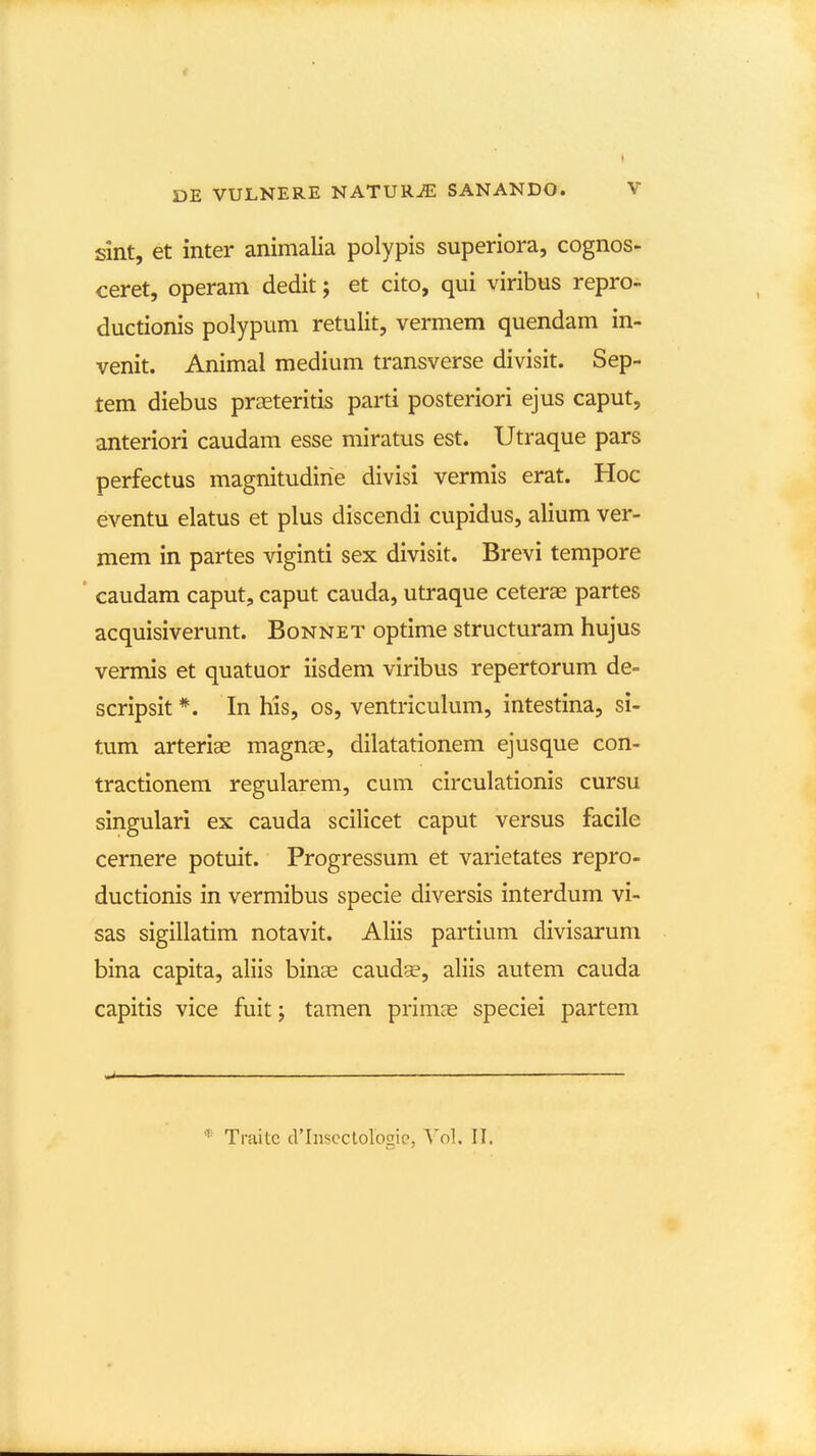 slnt, et inter animalia polypis superiora, cognos- ceret, operam dedit; et cito, qui viribus repro- ductionis polypum retulit, vermem quendam in- venit. Animal medium transverse divisit. Sep- tem diebus praeteritis parti posteriori ejus caput, anteriori caudam esse miratus est. Utraque pars perfectus magnitudirie divisi vermis erat. Hoc eventu elatus et plus discendi cupidus, alium ver- mem in partes viginti sex divisit. Brevi tempore caudam caput, caput cauda, utraque ceteras partes acquisiverunt. Bonnet optime structuram hujus vermis et quatuor iisdem viribus repertorum de- scripsit *. In his, os, ventriculum, intestina, si- tum arteriae magnas, dilatationem ejusque con- tractionem regularem, cum circulationis cursu singulari ex cauda scilicet caput versus facile cernere potuit. Progressum et varietates repro- ductionis in vermibus specie diversis interdum vi- sas sigillatim notavit. Aliis partium divisarum bina capita, aliis binae caudse, aliis autem cauda capitis vice fuitj tamen primae speciei partem Traite crinscclolbgip, \ol. II.