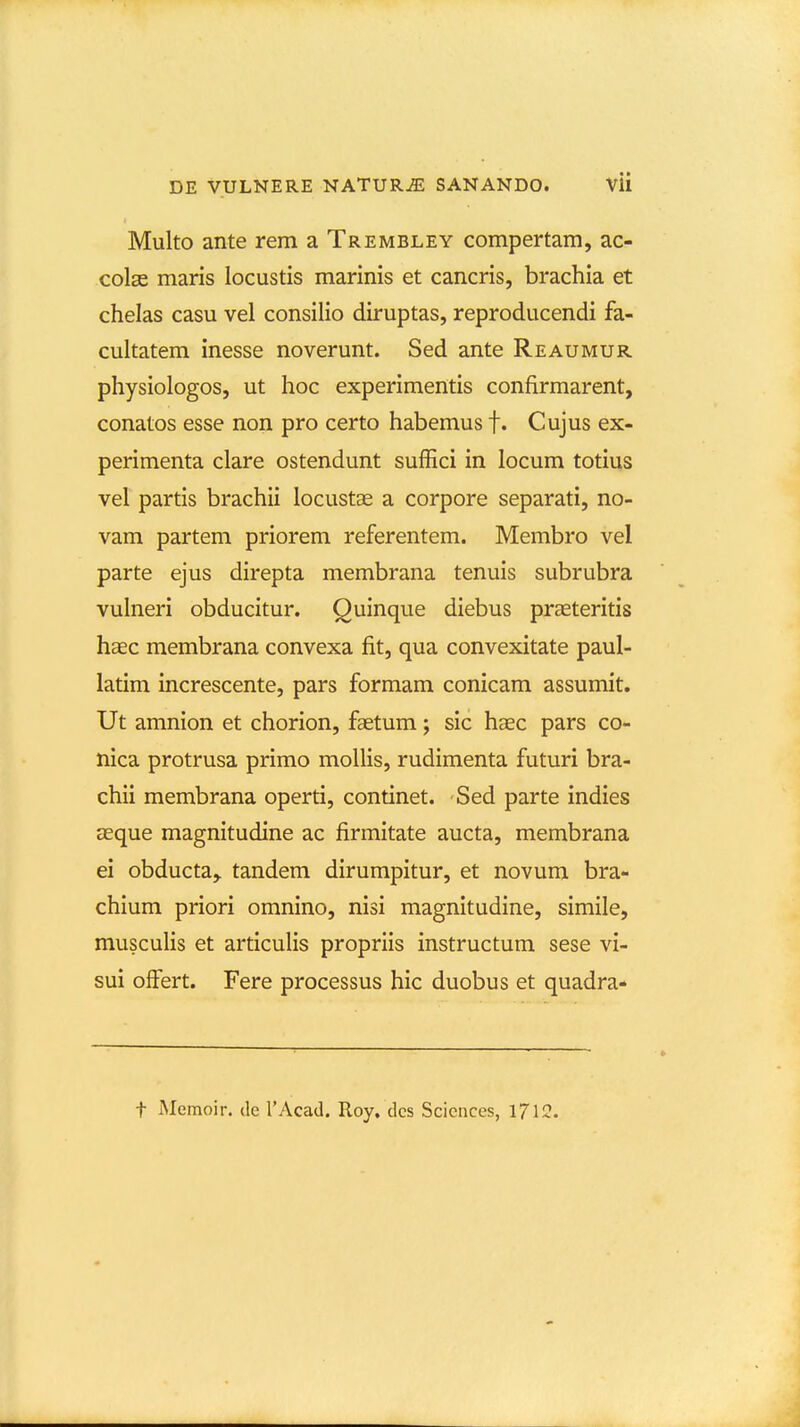 Multo ante rem a Trembley compertam, ac- colse maris locustis marinis et cancris, brachia et chelas casu vel consilio diruptas, reproducendi fa- cultatem inesse noverunt. Sed ante Reaumur physiologos, ut hoc experimentis confirmarent, conatos esse non pro certo habemus f. Cujus ex- perimenta clare ostendunt suffici in locum totius vel partis brachii locustse a corpore separati, no- vam partem priorem referentem. Membro vel parte ejus direpta membrana tenuis subrubra vulneri obducitur. Quinque diebus praeteritis haec membrana convexa fit, qua convexitate paul- latim increscente, pars formam conicam assumit. Ut amnion et chorion, faetum; sic haec pars co- nica protrusa primo mollis, rudimenta futuri bra- chii membrana operti, continet. Sed parte indies aeque magnitudine ac firmitate aucta, membrana ei obducta,. tandem dirumpitur, et novum bra- chium priori omnino, nisi magnitudine, simile, musculis et articulis propriis instructum sese vi- sui offert. Fere processus hic duobus et quadra- t Memoir. de TAcad. Roy. dcs Sciences, 1712.