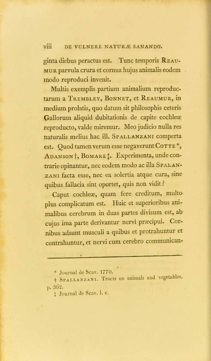 ginta diebus peractus est. Tunc temporis Reau- MUR parvula crura et cornua hujus animalis eodem modo reproduci invenit. Multis exemplis partium animalium reproduc- tarum a Trembley, Bonnet, et Reaumur, in medium prolatis, quo datum sit philosophis ceteris Gallorum aliquid dubitationis de capite cochleae reproducto, valde miremur, Meo judicio nulla res naturalis melius hac ill. Spallanzani comperta est. Quod tamenverum esse negaveruntCotte *, Adansont, Bomare |. Experimenta, unde con- trarie opinantur, nec eodem modo ac illa Spalan- ZANi facta esse, nec ea solertia atque cura, sine quibus fallacia sint oportet, quis non vidit ? Caput cochlese, quam fere creditum, multo- plus complicatum est. Huic et superioribus ani- malibus cerebrum in duas partes divisum est, ab cujus ima parte derivantur nervi praecipui. Cor- nibus adsunt musculi a quibus et protrahuntur et contrahuntur, et nervi cum cerebro communican- 4 « Journal de Scav. 1770. t Spallanzani. Tracts on aniraals ancl vegetables, p. 3G2. X Journal de Scav. 1. c.