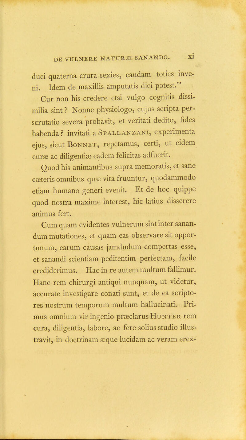 duci quaterna crura sexies, caudam toties inve- ni. Idem de maxillis amputatis dici potest. Cur non his credere etsi vulgo cognitis dissi- milia sint ? Nonne physiologo, cujus scripta per- scrutatio severa probavit, et veritati dedito, fides habenda? invitati a Spallanzani, experimenta ejus, sicut BoNNET, repetamus, certi, ut eidem curse ac diligentise eadem felicitas adfuerit. Quod his animantibus supra memoratis, et sane CcEteris omnibus quae vita fruuntur, quodammodo etiam humano generi evenit. Et de hoc quippe quod nostra maxime interest, hic latius disserere animus fert. Cum quam evidentes vulnerum sintinter sanan- dum mutationes, et quam eas observare sit oppor- tunum, earum causas jamdudum compertas esse, et sanandi scientiam peditentim perfectam, facile crediderimus. Hac in re autem multum fallimur. Hanc rem chirurgi antiqui nunquam, ut videtur, accurate investigare conati sunt, et de ea scripto- res nostrum temporum multum hallucinati. Pri- mus omnium vir ingenio praeclarus Hunter rem cura, diligentia, labore, ac fere solius studio illus- travit, in doctrinam geque lucidam ac veram erex-