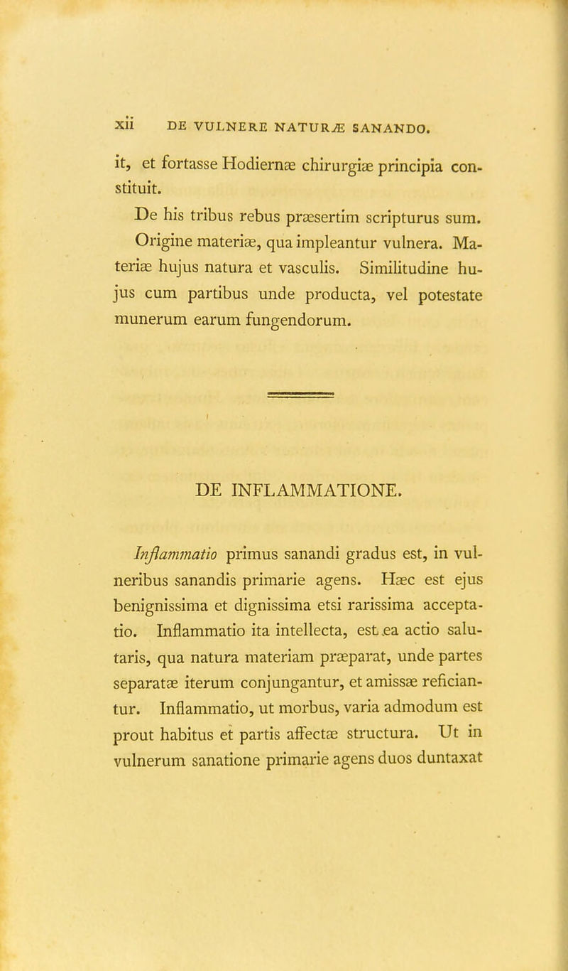 it, et fortasse Hodiernae chirurgias principia con- stituit. De his tribus rebus praesertim scripturus sum. Origine materise, qua impleantur vulnera. Ma- teriae hujus natura et vasculis. Similitudine hu- jus cum partibus unde producta, vel potestate munerum earum fungendorum. DE INFLAMMATIONE. Inflammatio primus sanandi gradus est, in vul- neribus sanandis primarie agens. Haec est ejus benignissima et dignissima etsi rarissima accepta- tio. Inflammatio ita intellecta, est .ea actio salu- taris, qua natura materiam praeparat, unde partes separatas iterum conjungantur, etamissae refician- tur. Inflammatio, ut morbus, varia admodum est prout habitus et partis aff^ectae sti'uctura. Ut in vulnerum sanatione primarie agens duos duntaxat
