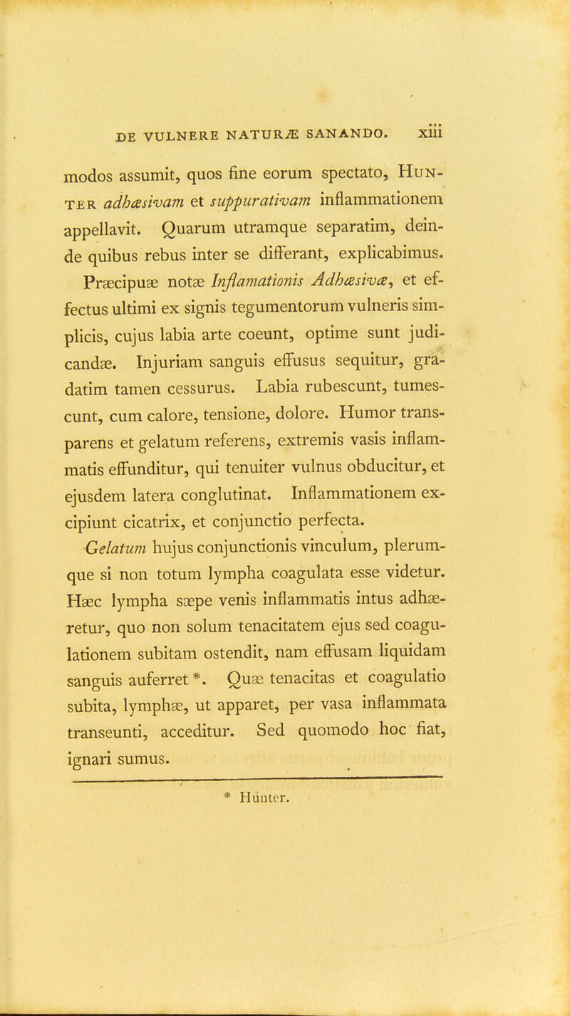 modos assumit, quos fine eorum spectato, Hun- TER adhaswam et suppurativam inflammationem appellavit. Quarum utramque separatim, dein- de quibus rebus inter se difFerant, explicabimus. Praecipuae notae Inflamationis Adbasiva, et ef- fectus ultimi ex signis tegumentorum vulneris sim- plicis, cujus labia arte coeunt, optime sunt judi- candse. Injuriam sanguis effusus sequitur, gra- datim tamen cessurus. Labia rubescunt, tumes- cunt, cum calore, tensione, dolore. Humor trans- parens et gelatum referens, extremis vasis inflam- matis effunditur, qui tenuiter vulnus obducitur, et ejusdem latera conglutinat. Inflammationem ex- cipiunt cicatrix, et conjunctio perfecta. ■Gelatum hujus conjunctionis vinculum, plerum- que si non totum lympha coagulata esse videtur. Haec lympha saepe venis inflammatis intus adhae- retur, quo non solum tenacitatem ejus sed coagu- lationem subitam ostendit, nam effusam liquidam sanguis auferret *. Quae tenacitas et coagulatio subita, lymphge, ut apparet, per vasa inflammata transeunti, acceditur. Sed quomodo hoc fiat, ignari sumus. * Huiiler.