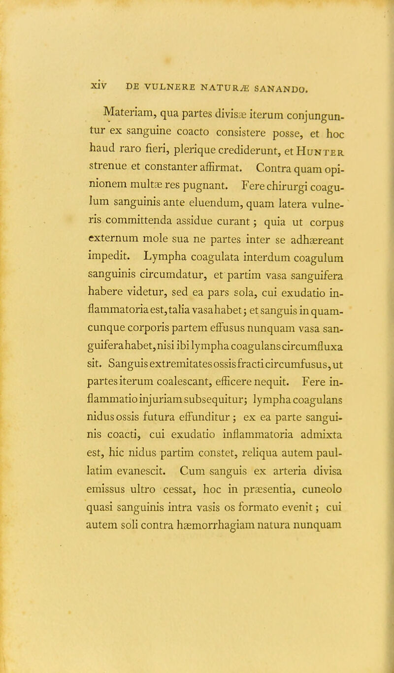 Materiam, qua partes divisae iterum conjungun- tur ex sanguine coacto consistere posse, et hoc haud raro fieri, plerique crediderunt, etHuNTER strenue et constanter affirmat. Contra quam opi- nionem multas res pugnant. Fere chirurgi coagu- lum sanguinis ante eluendum, quam latera vulne- ris committenda assidue curant; quia ut corpus externum mole sua ne partes inter se adhaereant impedit. Lympha coagulata interdum coagulum sanguinis circumdatur, et partim vasa sanguifera habere videtur, sed ea pars sola, cui exudatio in- flammatoria est,talia vasahabet j et sanguis in quam- cunque corporis partem effusus nunquam vasa san- guiferahabet,nisiibilymphacoagulanscircumfluxa sit. Sanguis extremitates ossisfracticircumfusus,ut partes iterum coalescant, efficere nequit. Fere in- flammatioinjuriamsubsequiturj lympha coagulans nidus ossis futura effunditur; ex ea parte sangui- nis coacti, cui exudatio inflammatoria admixta est, hic nidus partim constet, reliqua autem paul- latim evanescit. Cum sanguis ex arteria divisa emissus ultro cessat, hoc in prtcsentia, cuneolo quasi sanguinis intra vasis os formato evenit; cui autem soli contra hgemorrhagiam natura nunquam