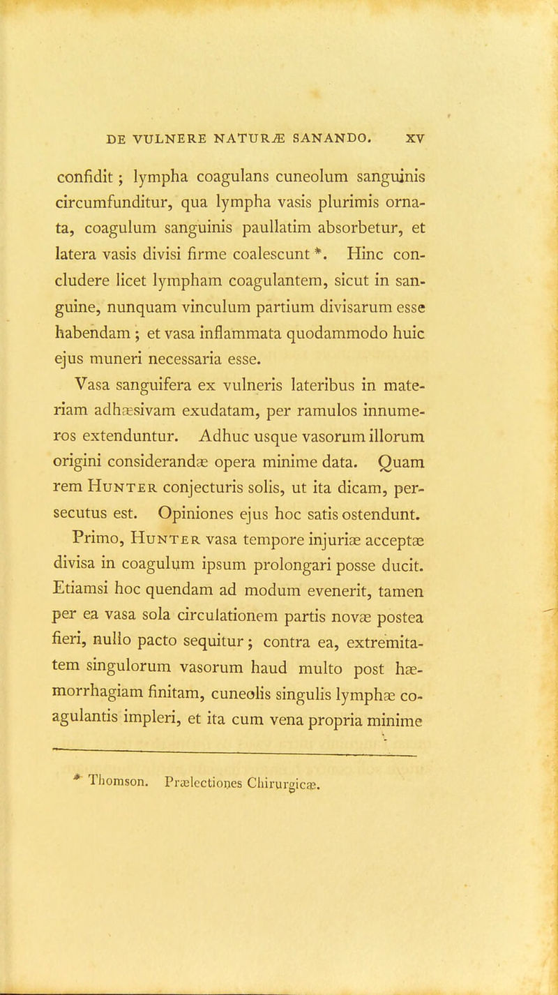 confidit; lympha coagulans cuneolum sanguinis circumfunditur, qua lympha vasis plurimis orna- ta, coagulum sanguinis paullatim absorbetur, et latera vasis divisi firme coalescunt *. Hinc con- cludere Hcet lympham coagulantem, sicut in san- guine, nunquam vinculum partium divisarum esse habendam ; et vasa inflammata quodammodo huic ejus muneri necessaria esse. Vasa sanguifera ex vulneris lateribus in mate- riam adhresivam exudatam, per ramulos innume- ros extenduntur. Adhuc usque vasorum illorum origini considerandse opera minime data. Quam rem Hunter conjecturis solis, ut ita dicam, per- secutus est. Opiniones ejus hoc satis ostendunt. Primo, Hunter vasa tempore injuriae acceptse divisa in coagulum ipsum prolongari posse ducit. Etiamsi hoc quendam ad modum evenerit, tamen per ea vasa sola circulationem partis novae postea fieri, nulio pacto sequitur; contra ea, extremita- tem singulorum vasorum haud multo post h^- morrhagiam finitam, cuneolis singulis lymphcE co- agulantis impleri, et ita cum vena propria minime *■ Tliomson. PriElectioijes Cliirurgica!.