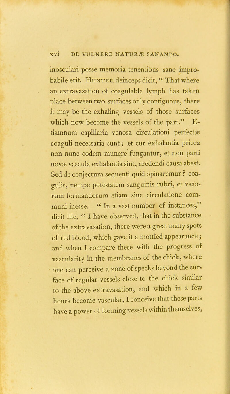 inosculari posse memoria tenentibus sane impro- babile erit. Hunter deinceps dicit, That where an extravasation of coagulable lymph has taken place between two surfaces only contiguous, there it may be the exhaling vessels of those surfaces which now become the vessels of the part. E- tiamnum capillaria venosa circulationi perfectae coaguli necessaria sunt; et cur exhalantia priora non nunc eodem munere fungantur, et non parti novas vascula exhalantia sint, credendi causa abest. Sed de conjectura sequenti quid opinaremur ? coa- gulis, nempe potestatem sanguinis rubri, et vaso- rum formandorum etiam sine circulatione com- muni inesse.  In a vast number of instances, dicit ille,  I have observed, that in the substance of the extravasation, there were a great many spots of red blood, which gave it a mottled appearance; and when I compare these with the progress of vascularity in the membranes of the chick, where one can perceive a zone of specks beyond the sur- face of regular vessels close to the chick similar to the above extravasation, and which in a few hours become vascular, I conceive that these parts have a power of forming vessels within themselves,