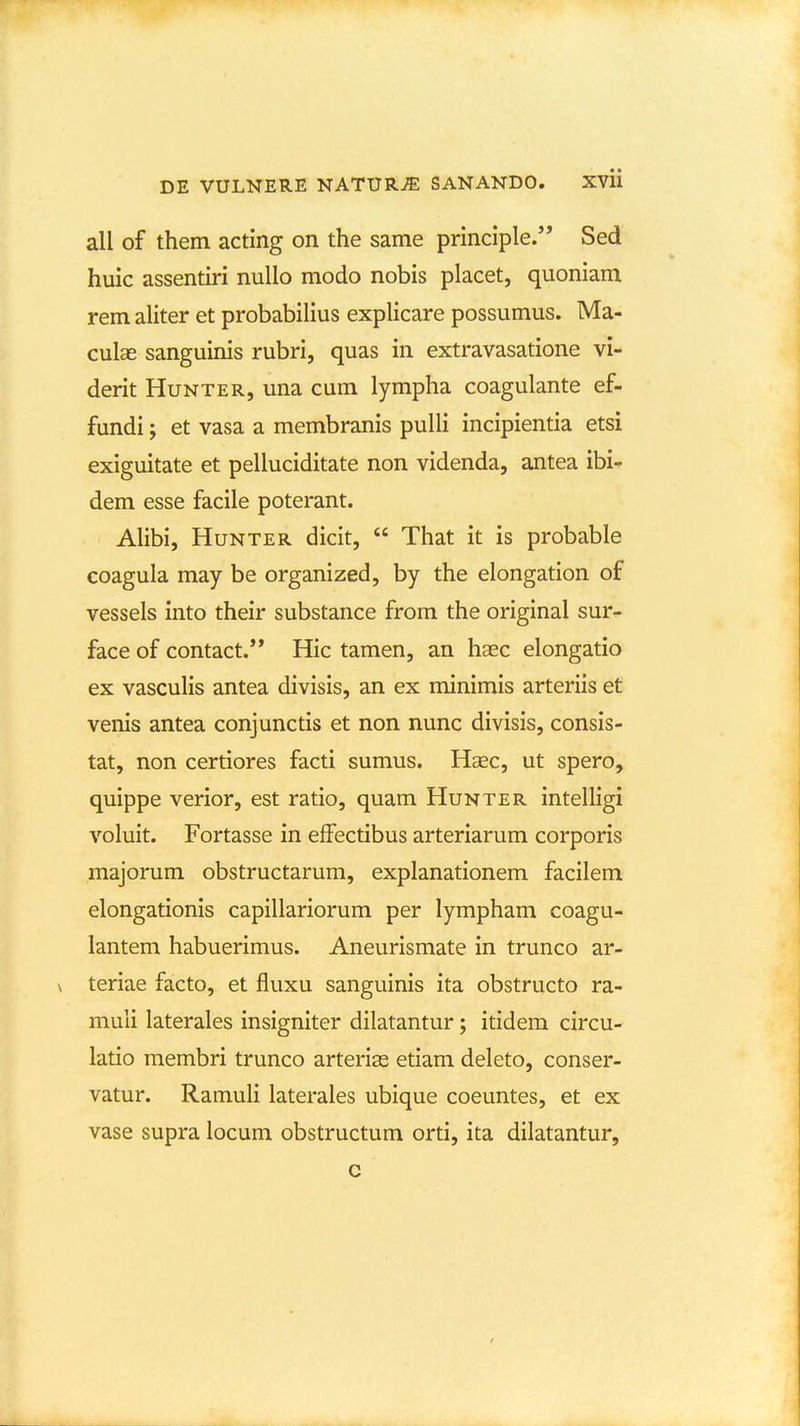 all of them acting on the same principle. Sed huic assentiri nullo modo nobis placet, quoniam rem aliter et probabilius explicare possumus. Ma- culae sanguinis rubri, quas in extravasatione vi- derit Hunter, una cum lympha coagulante ef- fundi; et vasa a membranis pulli incipientia etsi exiguitate et pelluciditate non videnda, antea ibi^ dem esse facile poterant. Alibi, HuNTER dicit,  That it is probable coagula may be organized, by the elongation of vessels into their substance from the original sur- face of contact. Hic tamen, an haec elongatio ex vascuUs antea divisis, an ex minimis arteriis et venis antea conjunctis et non nunc divisis, consis- tat, non certiores facti sumus. Haec, ut spero, quippe verior, est ratio, quam Hunter intelligi voluit. Fortasse in effectibus arteriarum corporis majorum obstructarum, explanationem facilem elongationis capillariorum per lympham coagu- lantem habuerimus. Aneurismate in trunco ar- \ teriae facto, et fluxu sanguinis ita obstructo ra- muli laterales insigniter dilatantur; itidem circu- latio membri trunco arterias etiam deleto, conser- vatur. Ramuli laterales ubique coeuntes, et ex vase supra locum obstructum orti, ita dilatantur, c