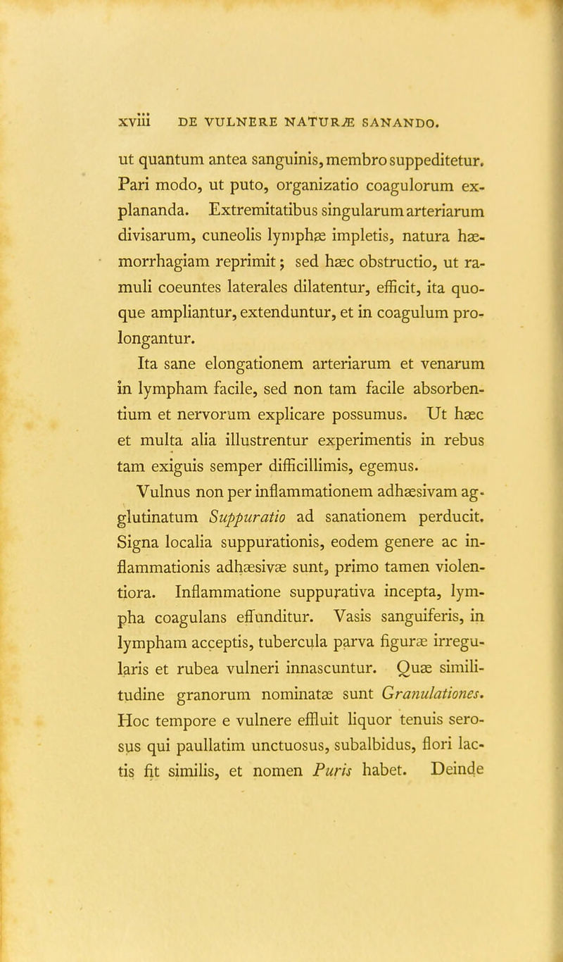 ut quantum antea sanguinis, membro suppeditetur, Pari modo, ut puto, organizatio coagulorum ex- plananda. Extremitatibus singularumarteriarum divisarum, cuneolis lymphge impletis, natura has- morrhagiam reprimit; sed hsec obstructio, ut ra- muli coeuntes laterales dilatentur, efficit, ita quo- que ampliantur, extenduntur, et in coagulum pro- longantur. Ita sane elongationem arteriarum et venarum in lympham facile, sed non tam facile absorben- tium et nervorum explicare possumus. Ut hasc et multa alia illustrentur experimentis in rebus tam exiguis semper difficillimis, egemus. Vulnus non per inflammationem adhsesivam ag- glutinatum Suppuratio ad sanationem perducit. Signa localia suppurationis, eodem genere ac in- flammationis adhaesivae sunt, primo tamen violen- tiora. Inflammatione suppu^ativa incepta, lym- pha coagulans efli^unditur. Vasis sanguiferis, in lympham acceptis, tubercula parva figuras irregu- laris et rubea vulneri innascuntur. Quae simili- tudine granorum nominatas sunt Granulationes. Hoc tempore e vulnere effluit hquor tenuis sero- sus qui paullatim unctuosus, subalbidus, flori lac- tis fit similis, et nomen Puris habet. Deinde