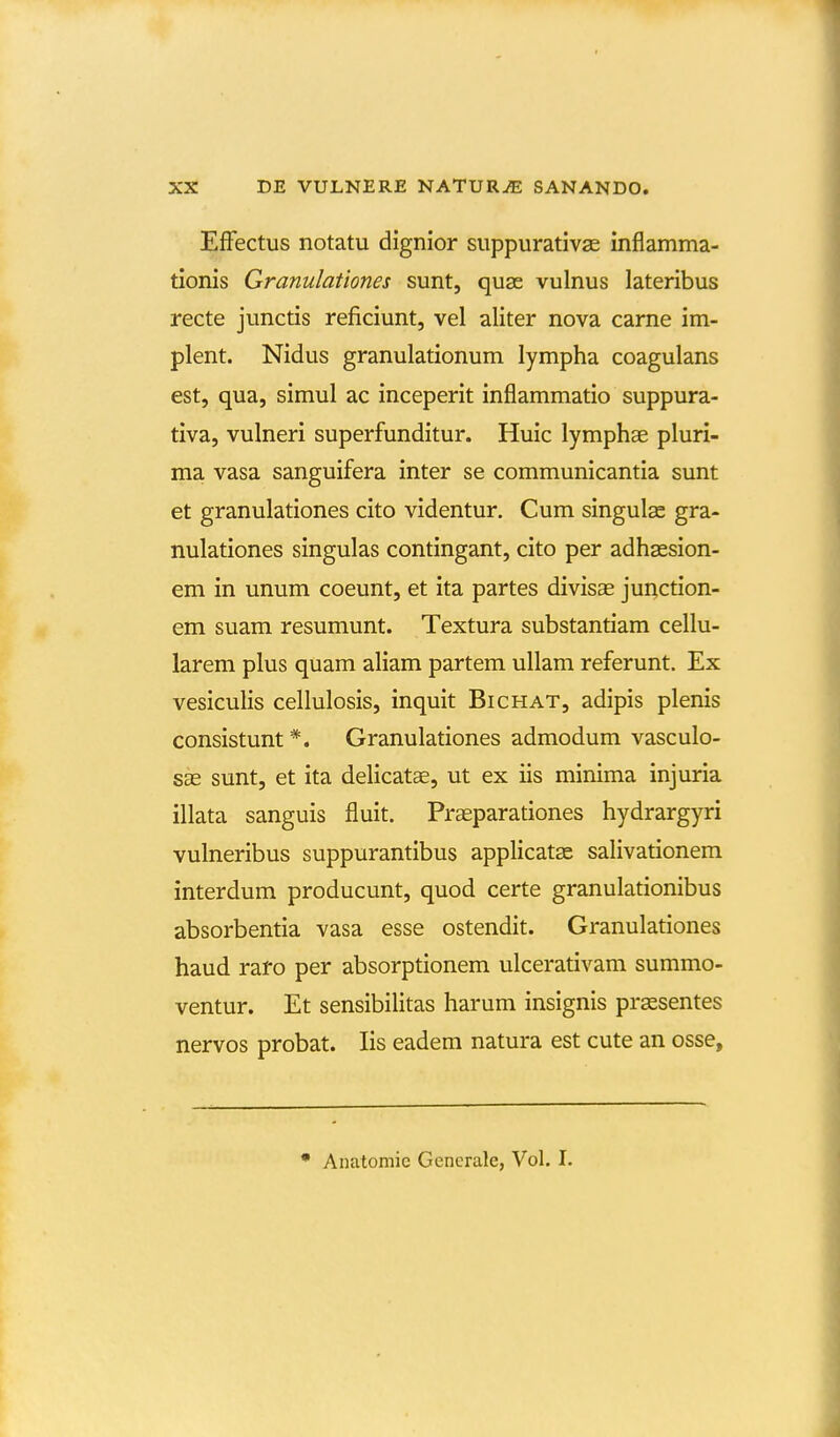 EfFectus notatu dignior suppurativae inflamma- tionis Granulationes sunt, quse vulnus lateribus recte junctis reficiunt, vel aliter nova carne im- plent. Nidus granulationum lympha coagulans est, qua, simul ac inceperit inflammatio suppura- tiva, vulneri superfunditur. Huic lymphae pluri- ma vasa sanguifera inter se communicantia sunt et granulationes cito videntur. Cum singulae gra- nulationes singulas contingant, cito per adhsesion- em in unum coeunt, et ita partes divisse junction- em suam resumunt. Textura substantiam cellu- larem plus quam aliam partem ullam referunt. Ex vesiculis cellulosis, inquit Bichat, adipis plenis consistunt *. Granulationes admodum vasculo- sas sunt, et ita delicatae, ut ex iis minima injuria illata sanguis fluit. Praeparationes hydrargyri vulneribus suppurantibus applicats salivationem interdum producunt, quod certe granulationibus absorbentia vasa esse ostendit. Granulationes haud raro per absorptionem ulcerativam summo- ventur. Et sensibilitas harum insignis prassentes nervos probat. lis eadem natura est cute an osse, * Anatomie Gencrale, Vol. I.