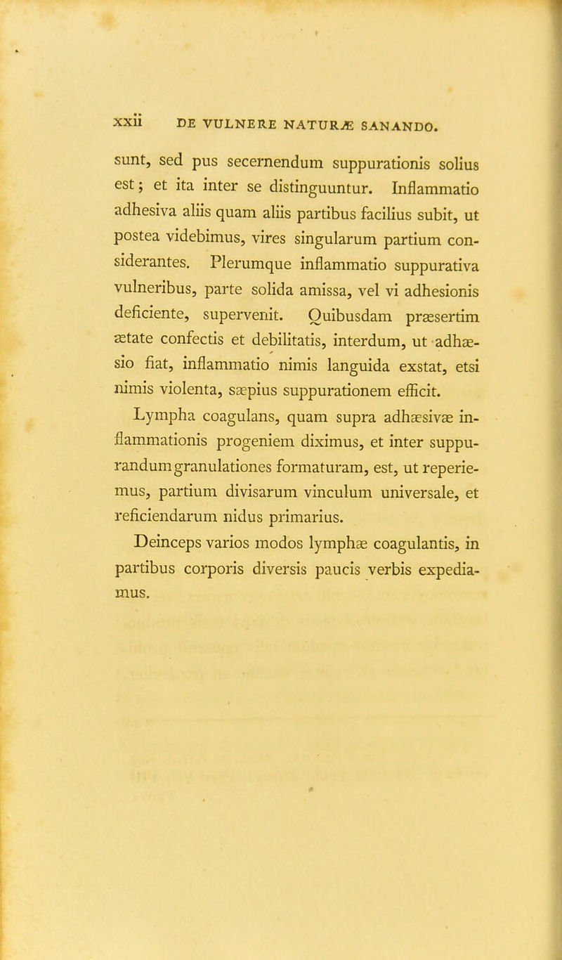 sunt, sed pus secernendum suppurationis solius est; et ita inter se distinguuntur. Inflammatio adhesiva aliis quam aliis partibus facilius subit, ut postea videbimus, vires singularum partium con- siderantes. Plerumque inflammatio suppurativa vulneribus, parte solida amissa, vel vi adhesionis deficiente, supervenit. Ouibusdam prassertim ^tate confectis et debilitatis, interdum, ut adhae- sio fiat, inflammatio nimis languida exstat, etsi iiimis violenta, saepius suppurationem efficit. Lympha coagulans, quam supra adhaesivEe in- flammationis progeniem diximus, et inter suppu- randumgranulationes formaturam, est, ut reperie- mus, partium divisarum vinculum universale, et reficiendarum nidus primarius. Deinceps varios modos lymphas coagulantis, in partibus corporis diversis paucis verbis expedia- mus.