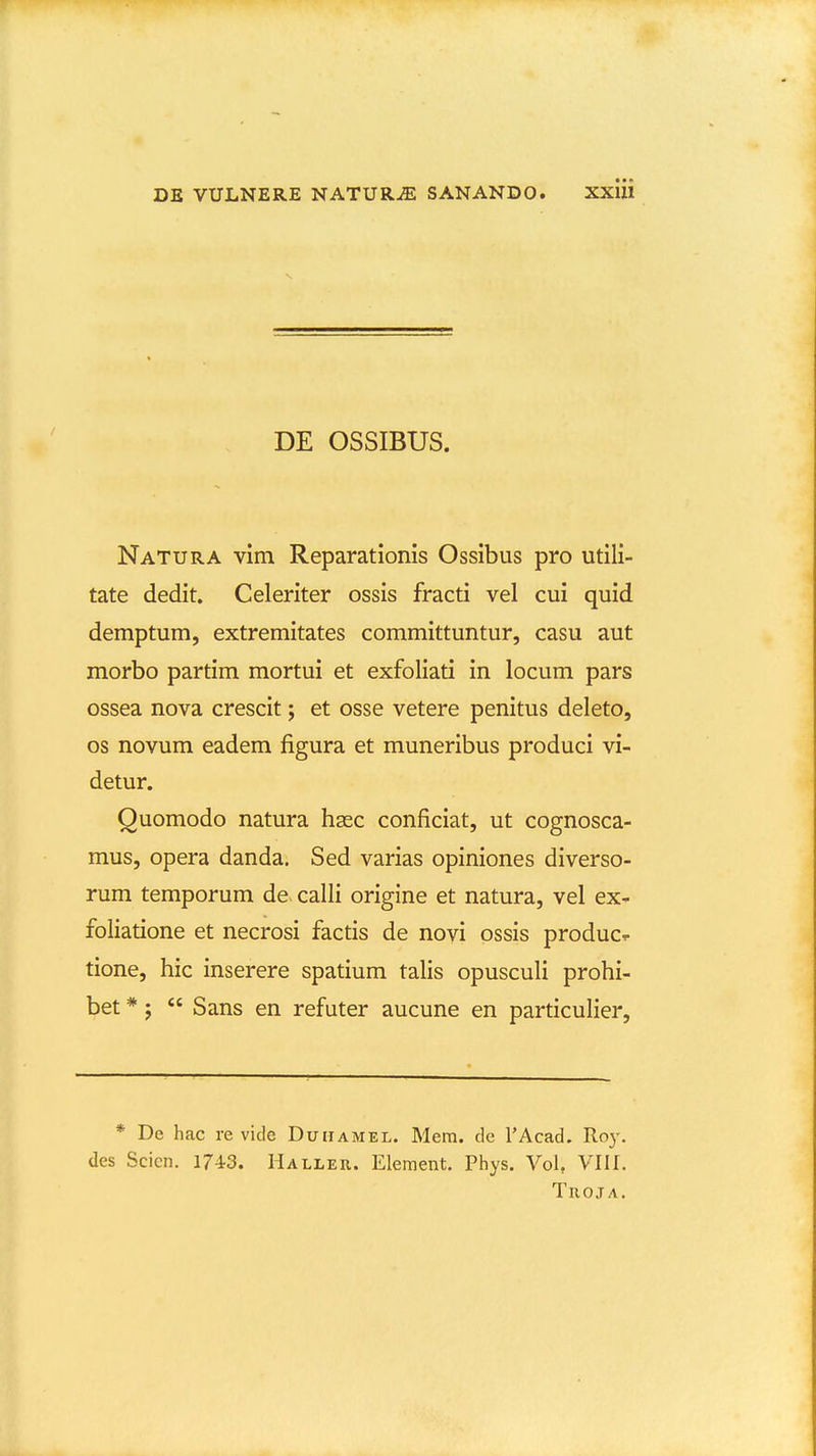 DE OSSIBUS. Natura vim Reparationis Ossibus pro utili- tate dedit. Celeriter ossis fracti vel cui quid demptum, extremitates committuntur, casu aut morbo partim mortui et exfoliati in locum pars ossea nova crescit; et osse vetere penitus deleto, os novum eadem figura et muneribus produci vi- detur. Quomodo natura hasc conficiat, ut cognosca- mus, opera danda. Sed varias opiniones diverso- rum temporum de^ calli origine et natura, vel ex^ foliatione et necrosi factis de novi ossis produc^ tione, hic inserere spatium talis opuscuH prohi- bet *;  Sans en refuter aucune en particulier. * De hac re vide Duiiamel. Mem. de TAcad, Roy. des Scien. 1743. Haller. Element. Pliys. Vol, Vllf. TUOJA.