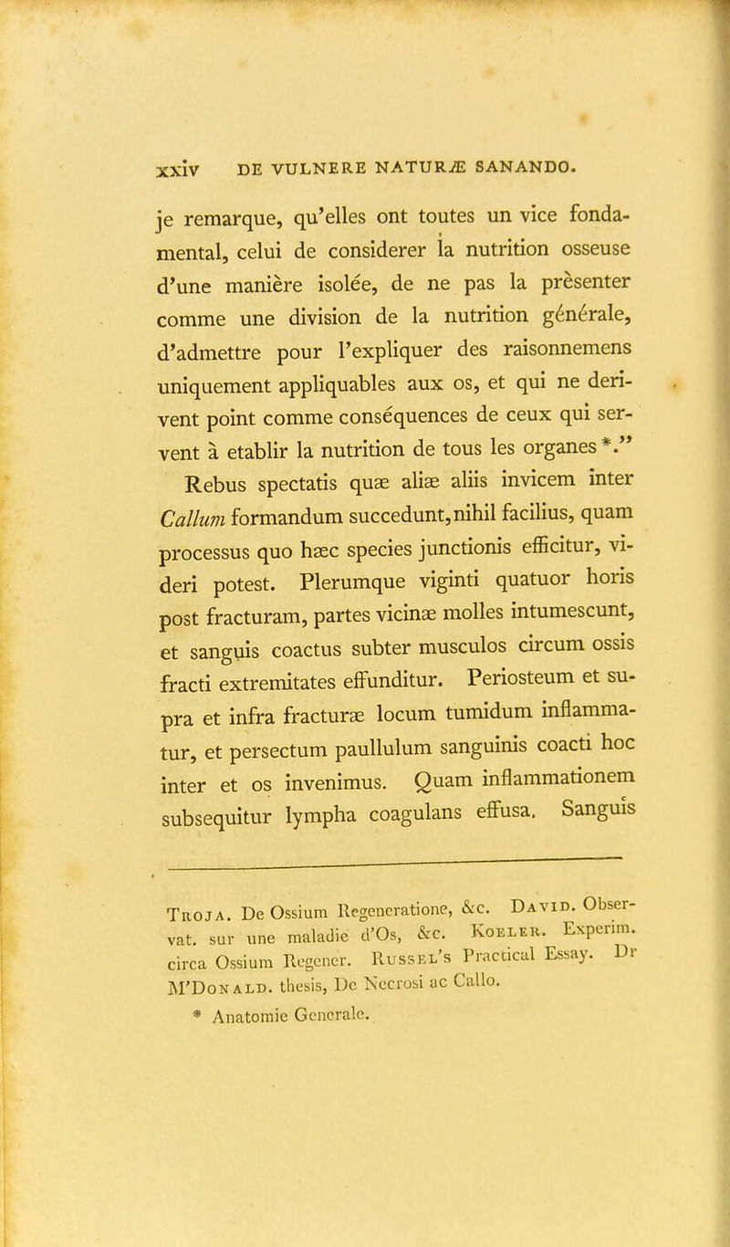 je remarque, qu'elles ont toutes un vice fonda- mental, celui de considerer la nutrition osseuse d'une maniere isolee, de ne pas la presenter comme une division de la nutrition g^nerale, d'admettre pour Texpliquer des raisonnemens uniquement appliquables aux os, et qui ne deri- vent point comme consequences de ceux qui ser- vent a etablir la nutrition de tous les organes Rebus spectatis quse aliae aliis invicem inter Callum formandum succedunt,nihil facilius, quam processus quo hsec species junctionis efficitur, vi- deri potest. Plerumque viginti quatuor horis post fracturam, partes vicins molles intumescunt, et sanguis coactus subter musculos circum ossis fracti extremitates effunditur. Periosteum et su- pra et infra fracturas locum tumidum inflamma- tur, et persectum paullulum sanguinis coacti hoc inter et os invenimus. Quam inflammationem subsequitur lympha coagulans effusa. Sanguis Troja. DeOssium Regencratione, &c. David. Obs( vat. sur une maladie d'Os, &c. Koeleh. Expen circa Ossium Rcgcner. Russel's Practical Essay. . j\rDoNALD. tliesis, Dc Necrobi ac Callo. * Anatomie Generale.