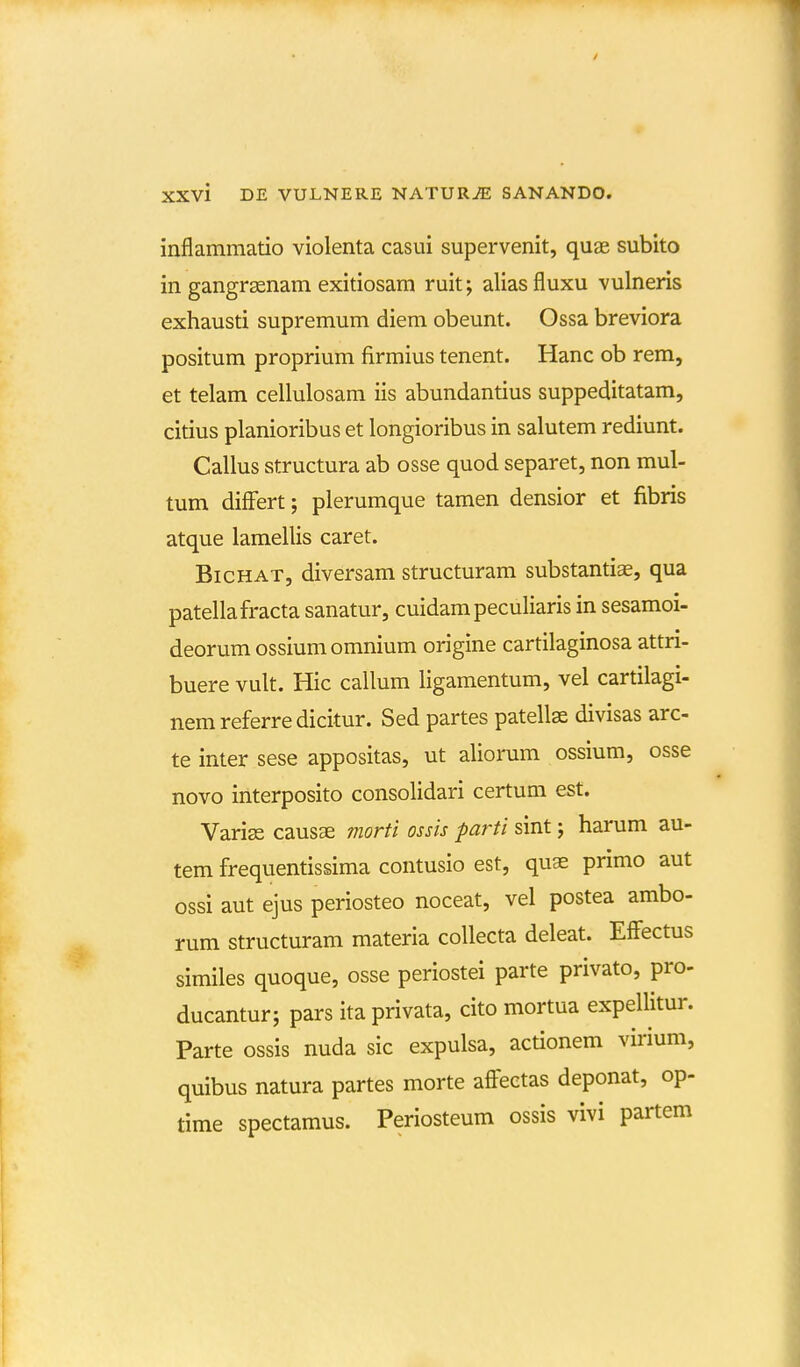 inflammatio violenta casui supervenit, quae subito in gangrsenam exitiosam ruit; aliasfluxu vulneris exhausti supremum diem obeunt. Ossa breviora positum proprium firmius tenent. Hanc ob rem, et telam cellulosam iis abundantius suppeditatam, citius planioribus et longioribus in salutem rediunt. Callus structura ab osse quod separet, non mul- tum differt; plerumque tamen densior et fibris atque lamellis caret. BicHAT, diversam structuram substantiae, qua patellafracta sanatur, cuidampeculiaris in sesamoi- deorum ossiumomnium origine cartilaginosa attri- buere vult. Hic callum ligamentum, vel cartilagi- nemreferredicitur. Sed partes patellae divisas arc- te inter sese appositas, ut aliorum ossium, osse novo interposito consolidari certum est. Varise causae morti ossis parti sint; harum au- tem frequentissima contusio est, quae primo aut ossi aut ejus periosteo noceat, vel postea ambo- rum structuram materia collecta deleat. Effectus similes quoque, osse periostei parte privato, pro- ducantur; pars ita privata, cito mortua expellitur. Parte ossis nuda sic expulsa, actionem virium, quibus natura partes morte affeetas deponat, op- time spectamus. Periosteum ossis vivi partem
