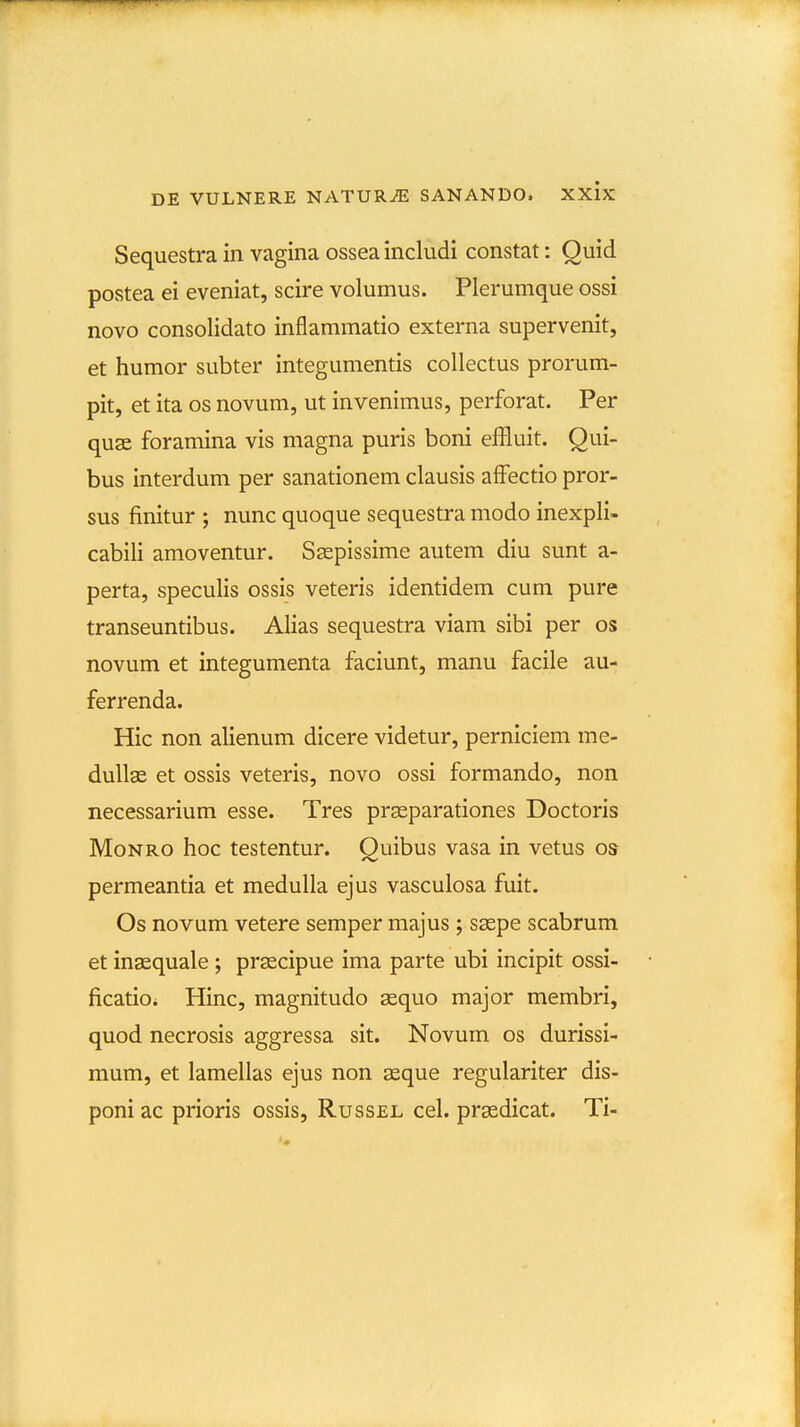 Sequestra in vagina ossea includi constat: Quid postea ei eveniat, scire volumus. Plerumque ossi novo consolidato inflammatio externa supervenit, et humor subter integumentis collectus prorum- pit, et ita os novum, ut invenimus, perforat. Per quse foramina vis magna puris boni effluit. Qui- bus interdum per sanationem clausis afFectio pror- sus finitur ; nunc quoque sequestra modo inexpli- cabili amoventur. Ssepissime autem diu sunt a- perta, speculis ossis veteris identidem cum pure transeuntibus. Alias sequestra viam sibi per os novum et integumenta faciunt, manu facile au- ferrenda. Hic non alienum dicere videtur, perniciem me- dullae et ossis veteris, novo ossi formando, non necessarium esse. Tres prasparationes Doctoris MoNRO hoc testentur. Quibus vasa in vetus os permeantia et medulla ejus vasculosa fuit. Os novum vetere semper majus ; s^pe scabrum et inaequale ; prascipue ima parte ubi incipit ossi- ficatioi Hinc, magnitudo sequo major membri, quod necrosis aggressa sit. Novum os durissi- mum, et lamellas ejus non aeque regulariter dis- poni ac prioris ossis, Russel cel. prsedicat. Ti-