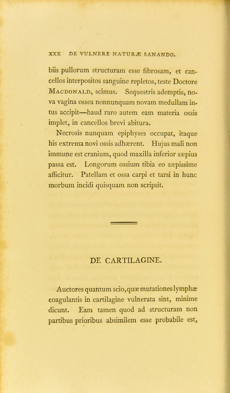 biis pullorum structuram esse fibrosam, et can- cellos interpositos sanguine repletos, teste Doctore Macdonald, scimus. Sequestris ademptis, no- va vagina ossea nonnunquam novam medullam in- tus accipit—haud raro autem eam materia ossis implet, in cancellos brevi abitura. Necrosis nunquam epiphyses occupat, itaque his extrema novi ossis adhaerent. Hujus mali non immune est cranium, quod maxilla inferior saepius passa est. Longorum ossium tibia eo saepissime afficitur. Patellam et ossa carpi et tarsi in hunc morbum incidi quisquam non scripsit. DE CARTILAGINE. Auctores quantum scio,quaE mutationes lympha: coagulantis in cartilagine vulnerata sint, minime dicunt. Eam tamen quod ad structuram non partibus prioribus absimilem esse probabile est,