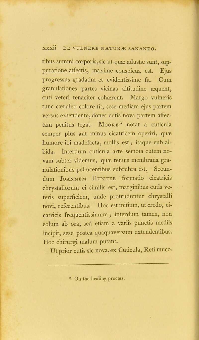 tlbus summi corporis, sic ut quae adustae sunt, sup- puratione afFectis, maxime conspicua est. Ejus progressus gradatim et evidentissime fit. Cum granulationes partes vicinas altitudine aequent, cuti veteri tenaciter cohgerent. Margo vulneris tunc casruleo colore fit, sese mediam ejus partem versus extendente, donec cutis nova partem afFec- tam penitus tegat. Moore * notat a cuticula semper plus aut minus cicatricem operiri, quae humore ibi madefacta, mollis est j itaque sub al- bida. Interdum cuticula arte semota cutem no- vam subter videmus, qu^ tenuis membrana gra- nulationibus pellucentibus subrubra est. Secun- dum JoANNEM HuNTER formatio cicatricis chrystallorum ei similis est, marginibus cutis ve- teris superficiem, unde protruduntur chrystalli novi, referentibus. Hoc est initium, ut credo, ci- catricis frequentissimum; interdum tamen, non solum ab ora, sed etiam a variis punctis mediis incipit, sese postea quaquaversum extendentibus. Hoc chirurgi malum putant. Ut prior cutis sic nova,ex Cuticula, Reti muco- Ou the healing process.