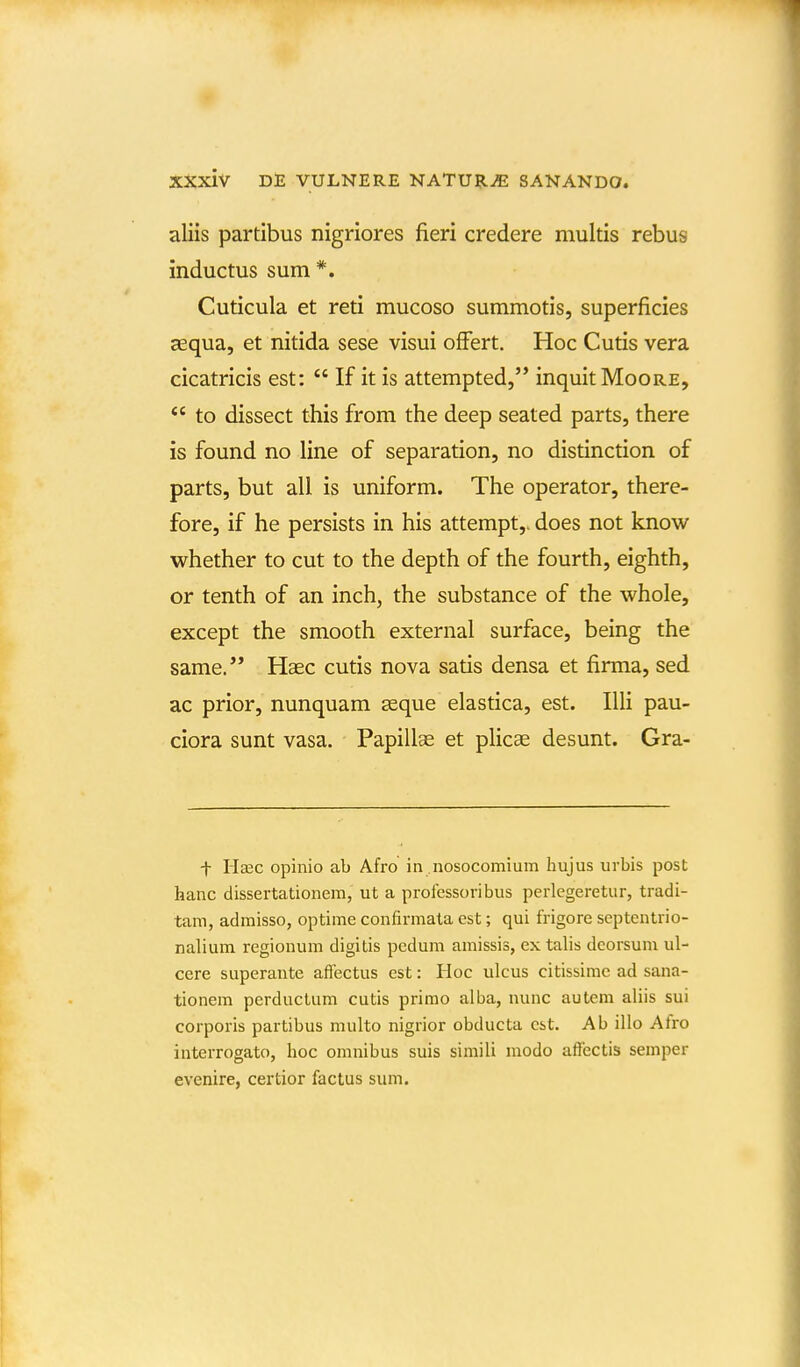 aliis partibus nigriores fieri credere multis rebus inductus sum*. Cuticula et reti mucoso summotis, superficies aequa, et nitida sese visui ofFert. Hoc Cutis vera cicatricis est:  If it is attempted, inquitMooRE,  to dissect this from the deep seated parts, there is found no line of separation, no distinction of parts, but all is uniform. The operator, there- fore, if he persists in his attempt,. does not know whether to cut to the depth of the fourth, eighth, or tenth of an inch, the substance of the whole, except the smooth external surface, being the same. Hasc cutis nova satis densa et firma, sed ac prior, nunquam geque elastica, est. IUi pau- ciora sunt vasa. Papillas et pHcae desunt. Gra- f Haec opinio ab Afro in nosocomium hujus urbis post hanc dissertationem, ut a professoribus perlegeretur, tradi- tam, admisso, optime confirmata est; qui frigore septentrio- nalium regionum digitis pcdum amissis, ex talis deorsum ul- cere superante aftectus est: Hoc ulcus citissime ad sana- tionem perductum cutis primo alba, nunc autem aliis sui corporis partibus multo nigrior obducta cst. Ab illo Afro interrogato, hoc omnibus suis simili modo affectis semper evenire, certior factus sum.