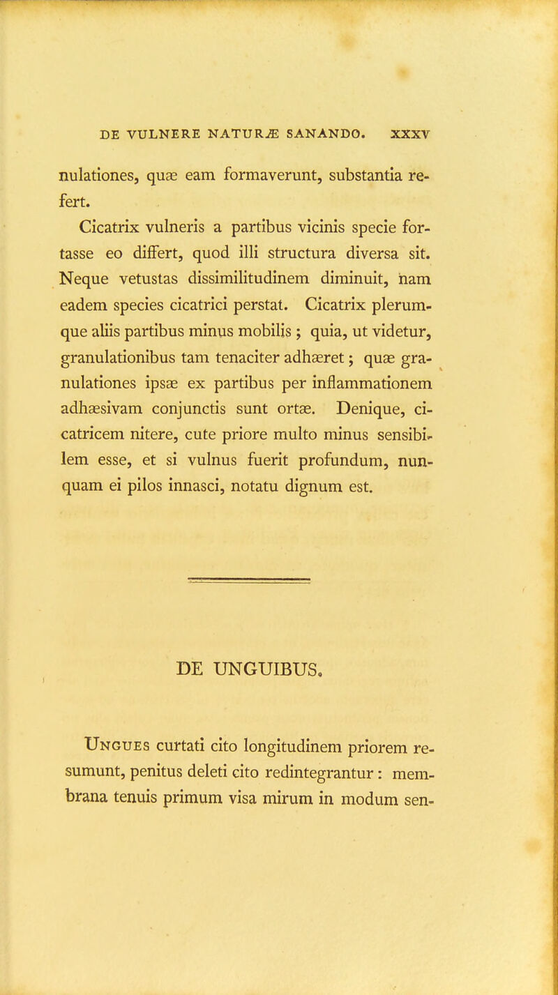 nulatlones, quas eam formaverunt, substantia re- fert. Cicatrix vulneris a partibus vicinis specie for- tasse eo differt, quod illi structura diversa sit. Neque vetustas dissimilitudinem diminuit, ham eadem species cicatrici perstat. Cicatrix plerum- que aliis partibus minus mobilis ; quia, ut videtur, granulationibus tam tenaciter adhaeret; quas gra- nulationes ipsae ex partibus per inflammationem adhassivam conjunctis sunt ortae. Denique, ci- catricem nitere, cute priore multo minus sensibi- lem esse, et si vulnus fuerit profundum, nun- quam ei pilos innasci, notatu dignum est. DE UNGUIBUS, Ungues curtati cito longitudinem priorem re- sumunt, penitus deleti cito redintegrantur: mem- brana tenuis primum visa mirum in modum sen-