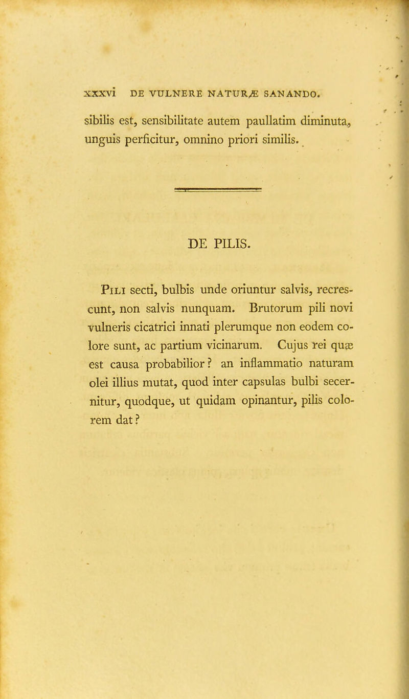 sibilis est, sensibilitate autem paullatim diminuta., unguis perficitur, omnino priori similis. DE PILIS. PiLi secti, bulbis unde oriuntur salvis, recres- cunt, non salvis nunquam. Brutorum pili novi vulneris cicatrici innati plerumque non eodem co- lore sunt, ac partium vicinarum. Cujus rei quas est causa probabilior? an inflammatio naturam olei illius mutat, quod inter capsulas bulbi secer- nitur, quodque, ut quidam opinantur, pilis colo- rem dat ?