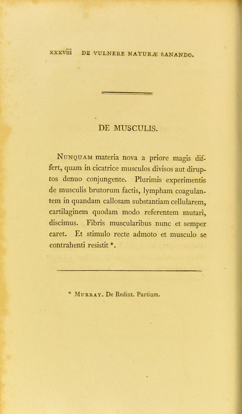 DE MUSCULIS. NuNQUAM materia nova a priore magis dif- fert, quam in cicatrice musculos divisos aut dirup- tos denuo conjungente. Plurimis experimentis de musculis brutorum factis, lympham coagulan- tem in quandam callosam substantiam cellularem, cartilaginem quodam modo referentem mutari, discimus. Fibris muscularibus nunc et semper caret. Et stimulo recte admoto et musculo se Gontrahenti resistit *. * MuRRAY. De Redint. Partiura.