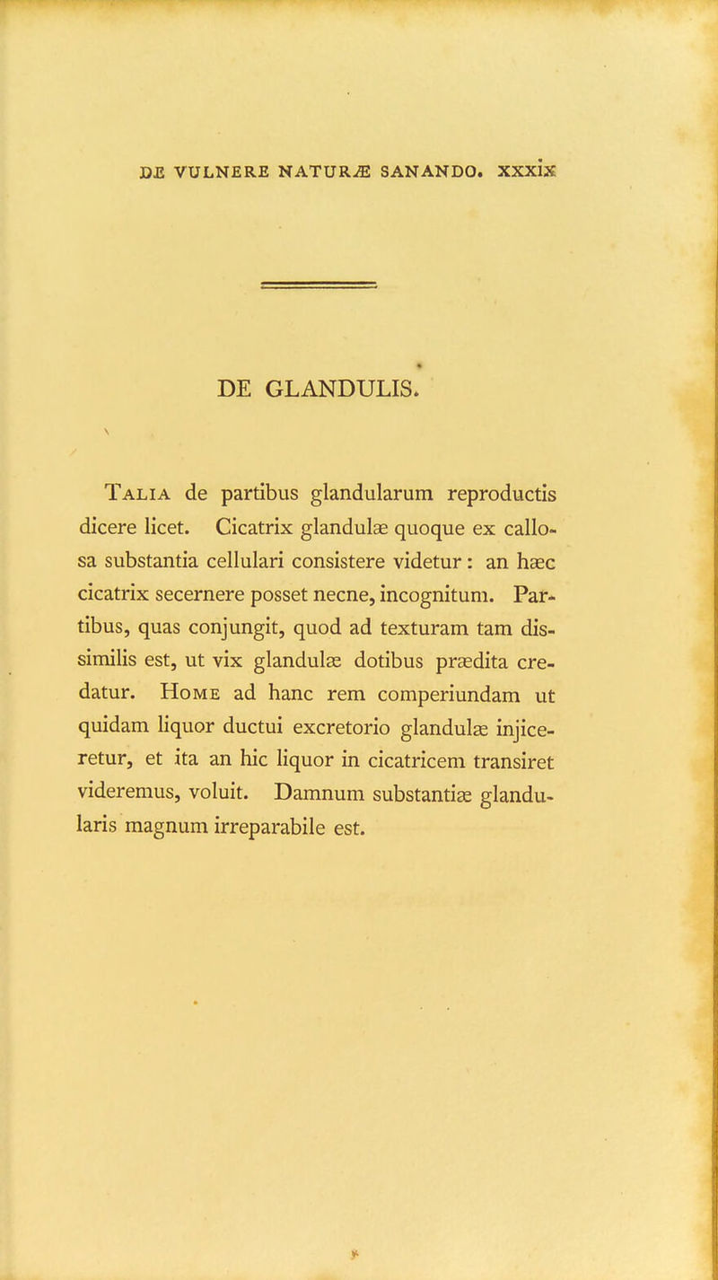 DE GLANDULIS. Talia de partibus glandularum reproductis dicere licet. Cicatrix glandulae quoque ex callo- sa substantia cellulari consistere videtur: an haec cicatrix secernere posset necne, incognitum. Par- tibus, quas conjungit, quod ad texturam tam dis- similis est, ut vix glandulas dotibus prasdita cre- datur. HoME ad hanc rem comperiundam ut quidam liquor ductui excretorio glandulse injice- retur, et ita an hic liquor in cicatricem transiret videremus, voluit. Damnum substantias glandu- laris magnum irreparabile est.