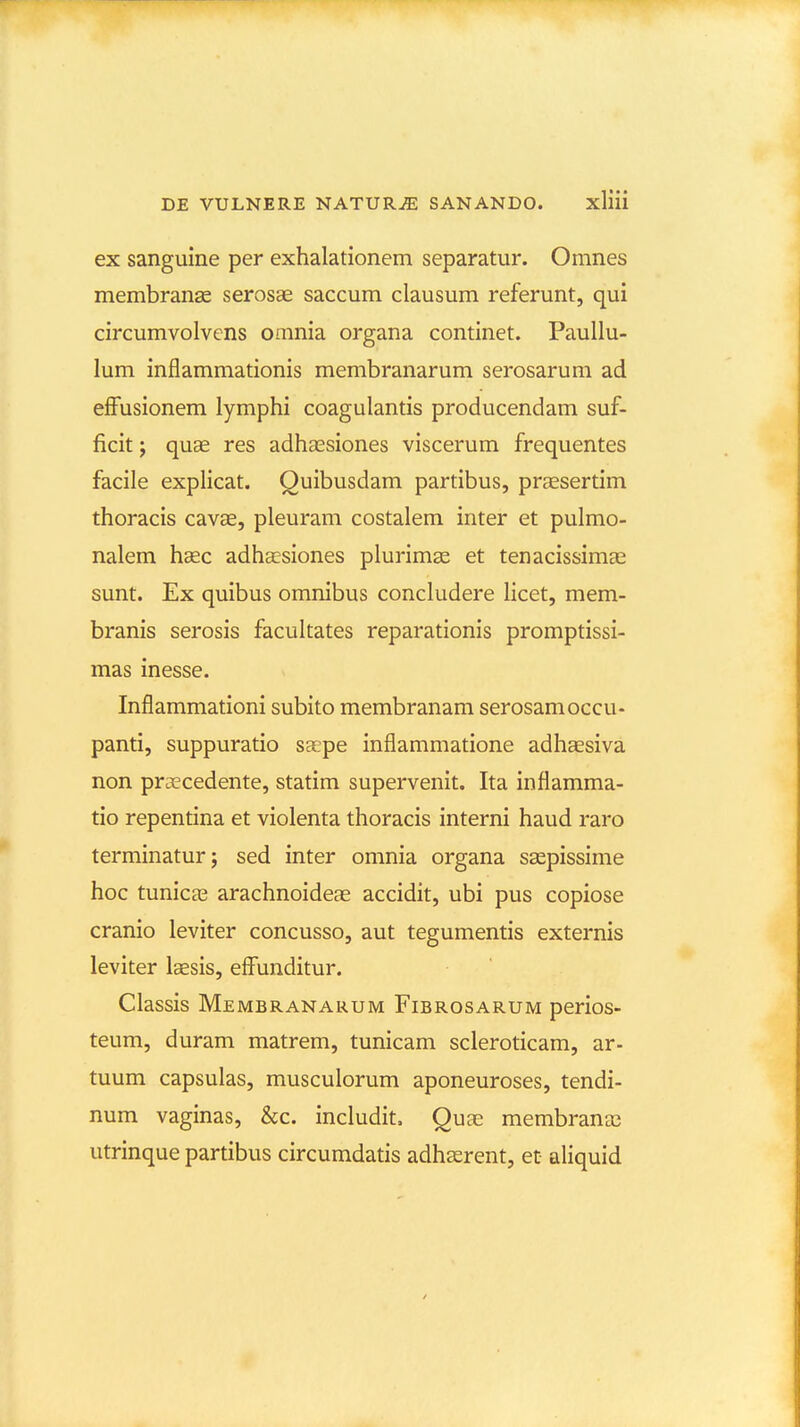 ex sanguine per exhalationem separatur. Omnes membran^ serosae saccum clausum referunt, qui circumvolvens omnia organa continet. Paullu- lum inflammationis membranarum serosarum ad efFusionem lymphi coagulantis producendam suf- ficit; quae res adhassiones viscerum frequentes facile explicat. Quibusdam partibus, prcEsertim thoracis cavas, pleuram costalem inter et pulmo- nalem hsec adha^siones plurimse et tenacissimas sunt. Ex quibus omnibus concludere licet, mem- branis serosis facultates reparationis promptissi- mas inesse. Inflammationi subito membranam serosamoccu- panti, suppuratio saepe inflammatione adhsesiva non praecedente, statim supervenit, Ita inflamma- tio repentina et violenta thoracis interni haud raro terminatur; sed inter omnia organa saspissime hoc tunicas arachnoide?e accidit, ubi pus copiose cranio leviter concusso, aut tegumentis externis leviter laesis, effunditur. Classis Membranarum Fibrosarum perios- teum, duram matrem, tunicam scleroticam, ar- tuum capsulas, musculorum aponeuroses, tendi- num vaginas, &c. includit, Qux membranas utrinque partibus circumdatis adhserent, et aliquid