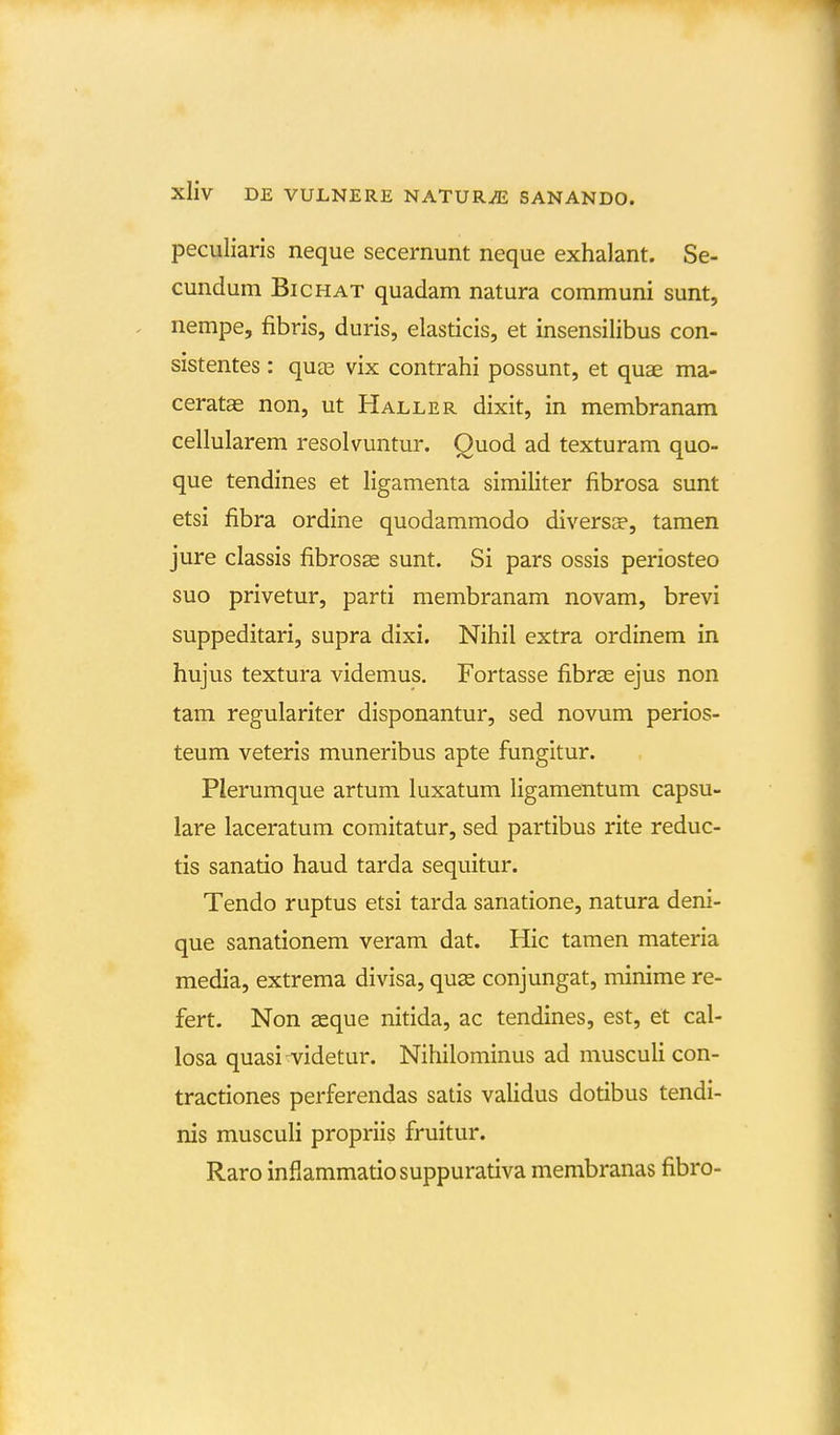 peculiaris neque secernunt neque exhalant. Se- cundum Bichat quadam natura communi sunt, nempe, fibris, duris, elasticis, et insensilibus con- sistentes: quce vix contrahi possunt, et quae ma- ceratas non, ut Haller dixit, in membranam cellularem resolvuntur. Quod ad texturam quo- que tendines et ligamenta similiter fibrosa sunt etsi fibra ordine quodammodo diversa», tamen jure classis fibrosas sunt. Si pars ossis periosteo suo privetur, parti membranam novam, brevi suppeditari, supra dixi. Nihil extra ordinem in hujus textura videmus. Fortasse fibrae ejus non tam regulariter disponantur, sed novum perios- teum veteris muneribus apte fungitur. Plerumque artum luxatum Hgamentum capsu- lare laceratum comitatur, sed partibus rite reduc- tis sanatio haud tarda sequitur. Tendo ruptus etsi tarda sanatione, natura deni- que sanationem veram dat. Hic tamen materia media, extrema divisa, quas conjungat, minime re- fert. Non aeque nitida, ac tendines, est, et cal- losa quasi-videtur. Nihilominus ad muscuU con- tractiones perferendas satis vaUdus dotibus tendi- nis muscuU propriis fruitur. Raro inflammatiosuppurativa membranas fibro-