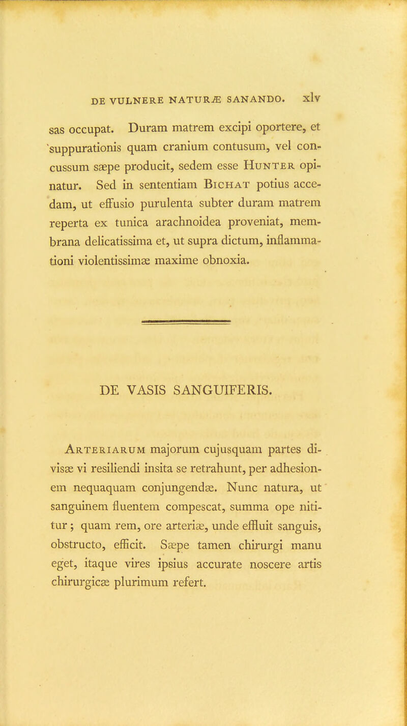 sas occupat. Duram matrem excipi oportere, et suppurationis quam cranium contusum, vel con- cussum saepe producit, sedem esse Hunter opi- natur. Sed in sententiam Bichat potius acce- dam, ut efFusio purulenta subter duram matrem reperta ex tunica arachnoidea proveniat, mem- brana delicatissima et, ut supra dictum, inflamma- tioni violentissimse maxime obnoxia. DE VASIS SANGUIFERIS. Arteriarum majorum cujusquam partes di- visse vi resiliendi insita se retrahunt, per adhesion- em nequaquam conjungendse. Nunc natura, ut sanguineni fluentem compescat, summa ope niti- tur; quam rem, ore arterice, unde effluit sanguis, obstructo, efficit. Saspe tamen chirurgi manu eget, itaque vires ipsius accurate noscere artis chirurgicas plurimum refert.