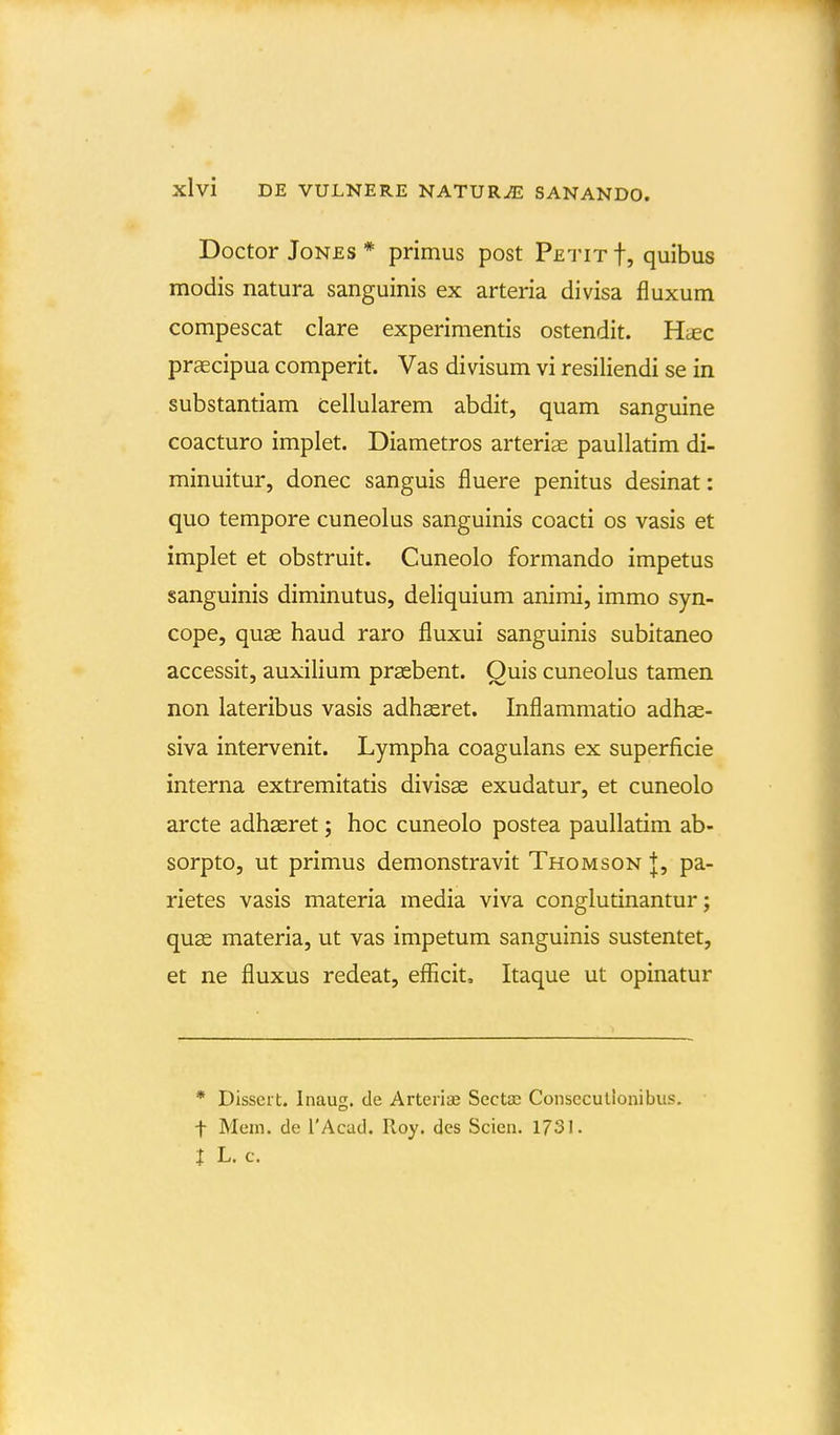 Doctor JoNES * primus post Petit f, quibus modis natura sanguinis ex arteria divisa fluxum compescat clare experimentis ostendit. Htec praecipua comperit. Vas divisum vi resiliendi se in substantiam tellularem abdit, quam sanguine coacturo implet. Diametros arterise paullatim di- minuitur, donec sanguis fluere penitus desinat: quo tempore cuneolus sanguinis coacti os vasis et implet et obstruit. Cuneolo formando impetus sanguinis diminutus, deliquium animi, immo syn- cope, quae haud raro fluxui sanguinis subitaneo accessit, auxilium prsebent. Ouis cuneolus tamen non lateribus vasis adhasret. Inflammatio adhas- siva intervenit. Lympha coagulans ex superficie interna extremitatis divisas exudatur, et cuneolo arcte adhseret; hoc cuneolo postea paullatim ab- sorpto, ut primus demonstravit Thomson +, pa- rietes vasis materia media viva conglutinantur; quas materia, ut vas impetum sanguinis sustentet, et ne fluxus redeat, efficit, Itaque ut opinatur * Dissert. Inaug. de Arteriae Secta; Conscculionibus. t Meiii. de TAcad. Roy. des Scien. 1731. J L. c.