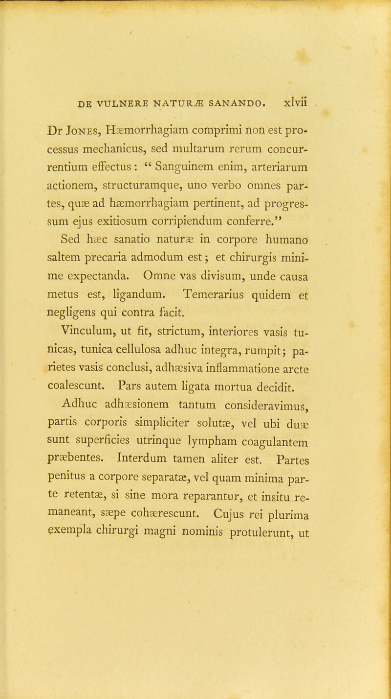 Dr JoNES, HEemorrhagiam comprimi non est pro- cessus mechanicus, sed multarum rerum concur- rentium efFectus :  Sanguinem enim, arteriarum actionem, structuramque, uno verbo omnes par- tes, quae ad hsemorrhagiam pertinent, ad progres- sum ejus exitiosum corripiendum conferre.** Sed haec sanatio naturse in corpore humano saltem precaria admodum est; et chirurgis mini- me expectanda. Omne vas divisum, unde causa metus est, hgandum. Temerarius quidem et negligens qui contra facit. Vinculum, ut fit, strictum, interiores vasis tu- nicas, tunica cellulosa adhuc integra, rumpit; pa- rietes vasis conclusi, adhaesiva inflammatione arcte coalescunt. Pars autem ligata mortua decidit. Adhuc adhx^sionem tantum consideravimus, parris corporis simpliciter soluts, vel ubi du^ sunt superficies utrinque lympham coagulantem praebentes. Interdum tamen ahter est. Partes penitus a corpore separatsc, vel quam minima par- te retentas, si sine mora reparantur, et insitu re- maneant, saspe cohaerescunt. Cujus rei plurima exempla chirurgi magni nominis protulerunt, ut