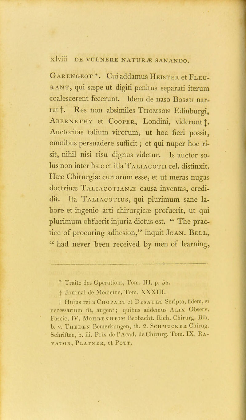 Garengeot *. Cui addamus Heister et Fleu- RANT, qui saspe ut digiti penitus separati iterum coalescerent fecerunt. Idem de naso Bossu nar- ratf. Res non absimiles Thomson Edinburgi, Abernethy et Cooper, Londini, viderunt J. Auctoritas talium virorum, ut hoc fieri possit, omnibus persuadere sufficit; et qui nuper hoc ri- sit, nihil nisi risu dignus videtur. Is auctor so- lus non inter haec et illa Taliacotii cel. distinxit. Hasc Chirurgise curtorum esse, et ut meras nugas doctringe Taliacotian^ causa inventas, credi- dit. Ita Taliacotius, qui plurimum sane la- bore et ingenio arti chirurgicre profuerit, ut qui plurimum obfuerit injuria dictus est.  The prac- tice of procuring adhesion,'* inquit Joan. Bell,  had never been received by men of learning. * Traite des Operations, Tom. III. p. 55. t Juurnal de Mcdicino, Tom. XXXIII. l iliijus rei a Ciiopa rt ct Desault Scripta, fidem, si nccessariuni fit, augcnt; quibus addemus Alix Observ. Fascic. IV. MoHRENHEiM Bcobacht. Rich, Chirurg. Bib. b. V. TiiEDEN Bemerkungcn, th. 2. Schmucker Chirug. SchriCten, b. iii. Prix dc l'Acad. dcChirurg. Tom. IX. Ra- VATON, PlaTNER, Ct PoTT,