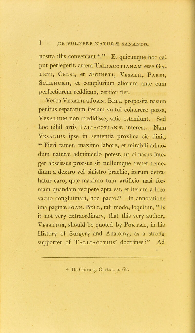nostra illis conveniant *. Et quicunque hoc ca- put perlegerit, artem Tali acotianam esse Ga- LENi, Celsi, et iEGiNETi, Vesalii, Parei, ScHENCKii, et complurium aliorum ante eum perfectiorem redditam, certior fiet. Verba Vesalii a Joan. Bell proposita nasum penitus separatum iterum vultui cohaerere posse, Vesalium non credidisse, satis ostendunt. Sed hoc nihil artis Taliacotian^ interest. Nam Vesalius ipse in sententia proxima sic dixit,  Fieri tamen maximo labore, et mirabili admo- dum natur^ adminiculo potest, ut si nasus inte- ger abscissus prorsus sit nullumque restet reme- dium a dextro vel sinistro b^achio, iterum detra- hatur caro, qu£e maximo tum artificio nasi for- mam quandam recipere apta est, et iterum a loco vacuo conglutinari, hoc pacto. In annotatione ima paginse Joan. Bell, tali modo, loquitur,  Is it not very extraordinary, that this very author, Vesalius, should be quoted by Portal, in his History of Surgery and Anatomy, as a strong supporter of Talliacotius' doctrines? Ad t De Chirurg. Curtor. p. 62.