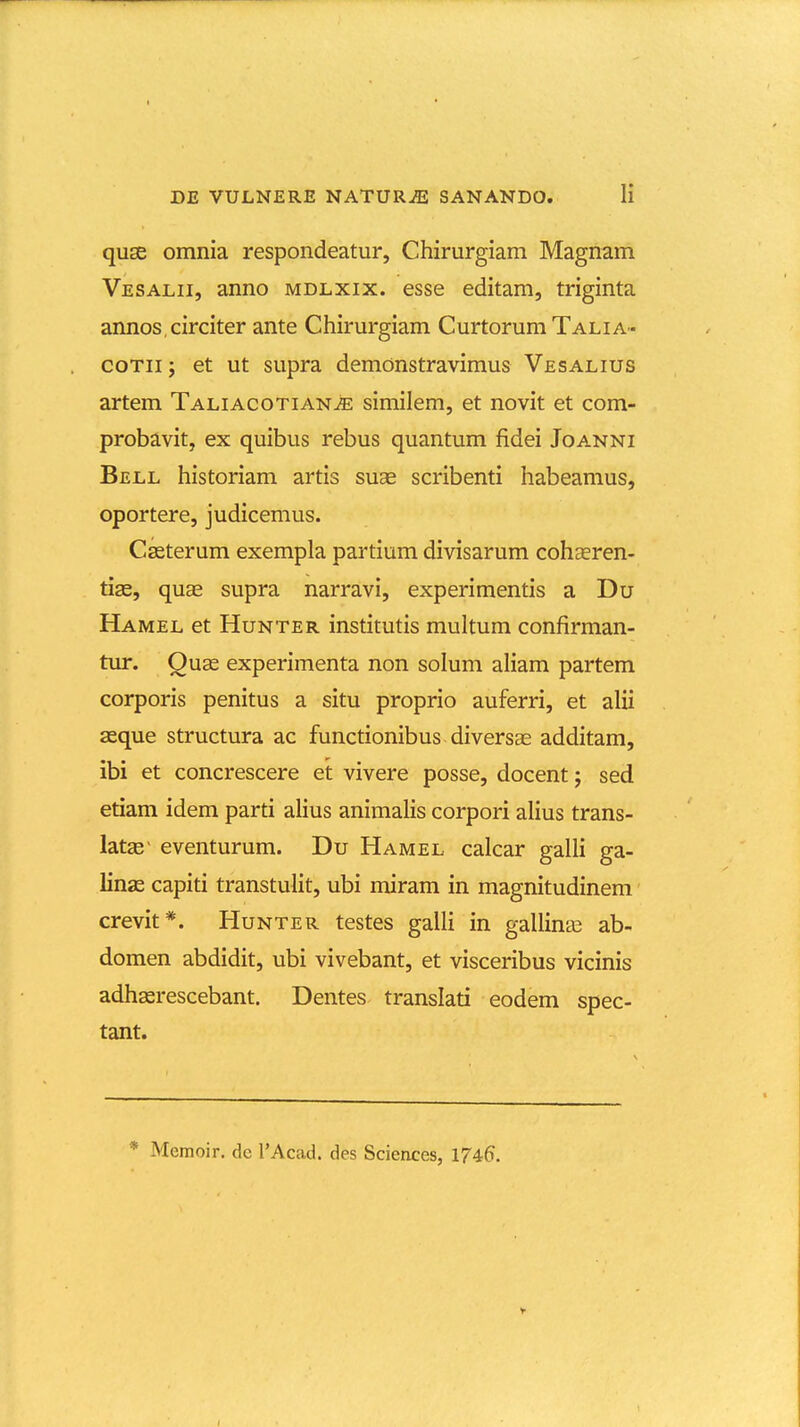 quse omnia respondeatur, Chirurgiam Magnam Vesalii, anno mdlxix. esse editam, triginta annos circiter ante Chirurgiam Curtorum Talia- coTii j et ut supra demonstravimus Vesalius artem TALiAcoTiANiE similem, et novit et com- probavit, ex quibus rebus quantum fidei Joanni Bell historiam artis suae scribenti habeamus, oportere, judicemus. Casterum exempla partium divisarum cohseren- tias, quae supra narravi, experimentis a Du Hamel et Hunter institutis multum confirman- tur. Quse experimenta non solum aliam partem corporis penitus a situ proprio auferri, et alii aeque structura ac functionibus diversae additam, ibi et concrescere et vivere posse, docent; sed etiam idem parti alius animalis corpori aUus trans- latse- eventurum. Du Hamel calcar galli ga- linae capiti transtulit, ubi miram in magnitudinem' crevit*. Hunter testes galli in gallinas ab- domen abdidit, ubi vivebant, et visceribus vicinis adhserescebant. Dentes translati eodem spec- tant. * Memoir. de TAcad. des Sciences, 1746. t