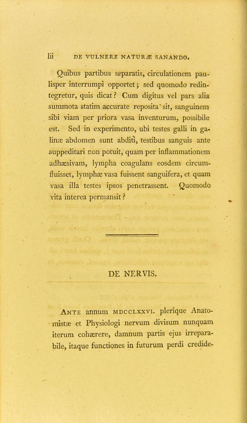 Ouibus partibus separatis, circulationem pau- lisper interrumpi opportet; sed quomodo redin- tegretur, quis dicat ? Cum digitus vel pars alia summota statim accurate reposita'sit, sanguinem sibi viam per priora vasa inventurum, possibile est. Sed in experimento, ubi testes galli in ga- lin^ abdomen sunt abditi, testibus sanguis ante suppeditari non potuit, quam per inflammationem adhassivam, lympha coagulans eosdem circum- fluisset, lymphs vasa fuissent sanguifera, et quam vasa illa testes ipsos penetrassent. Quomodo vita interea permansit ? DE NERVIS. Ante annum mdcclxxvi. plerique Anato- imstee et Physiologi nervum divisum nunquam iterum cohaerere, damnum partis ejus irrepara- bile, itaque functipnes in futurum perdi credide-