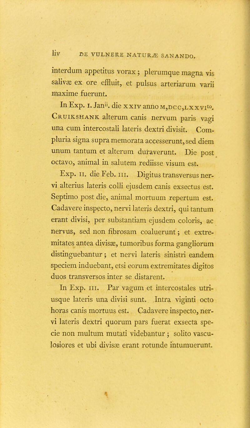 interdum appetitus vorax; plerumque magna vis saliv^ ex ore effluit, et pulsus arteriarum varii maxime fuerunt. InExp. I. Jan. die xxivannoM,Dcc,Lxxvito. Cruikshank alterum canis nervum paris vagi una cum intercostali lateris dextri divisit. Com- pluria signa supra memorata accesserunt,sed diem unum tantum et alterum duraverunt. Die post octavo, animal in salutem rediisse visum est. Exp. II. die Feb. iii. Digitus transversus ner- vi alterius lateris colli ejusdem canis exsectus est. Septimo post die, animal mortuum repertum est. Cadavere inspecto, nervi lateris dextri, qui tantum erant divisi, per substantiam ejusdem coloris, ac nervus, sed non fibrosam coaluerunt; et extre- mitates antea divisae, tumoribus forma gangliorum distinguebantur; et nervi lateris sinistri eandem speciem induebant, etsi eorum extremitates digitos duos transversos inter se distarent. In Exp. III. Par vagum et intercostales utri- usque lateris una divisi sunt», ,Intra viginti octo horas canis mortuus est. Cadavere inspecto, ner- vi lateris dextri quorum pars fuerat exsecta spe- cie non multum mutati videbantur j solito vascu- losiores et ubi divisae erant rotunde intumuerunt.