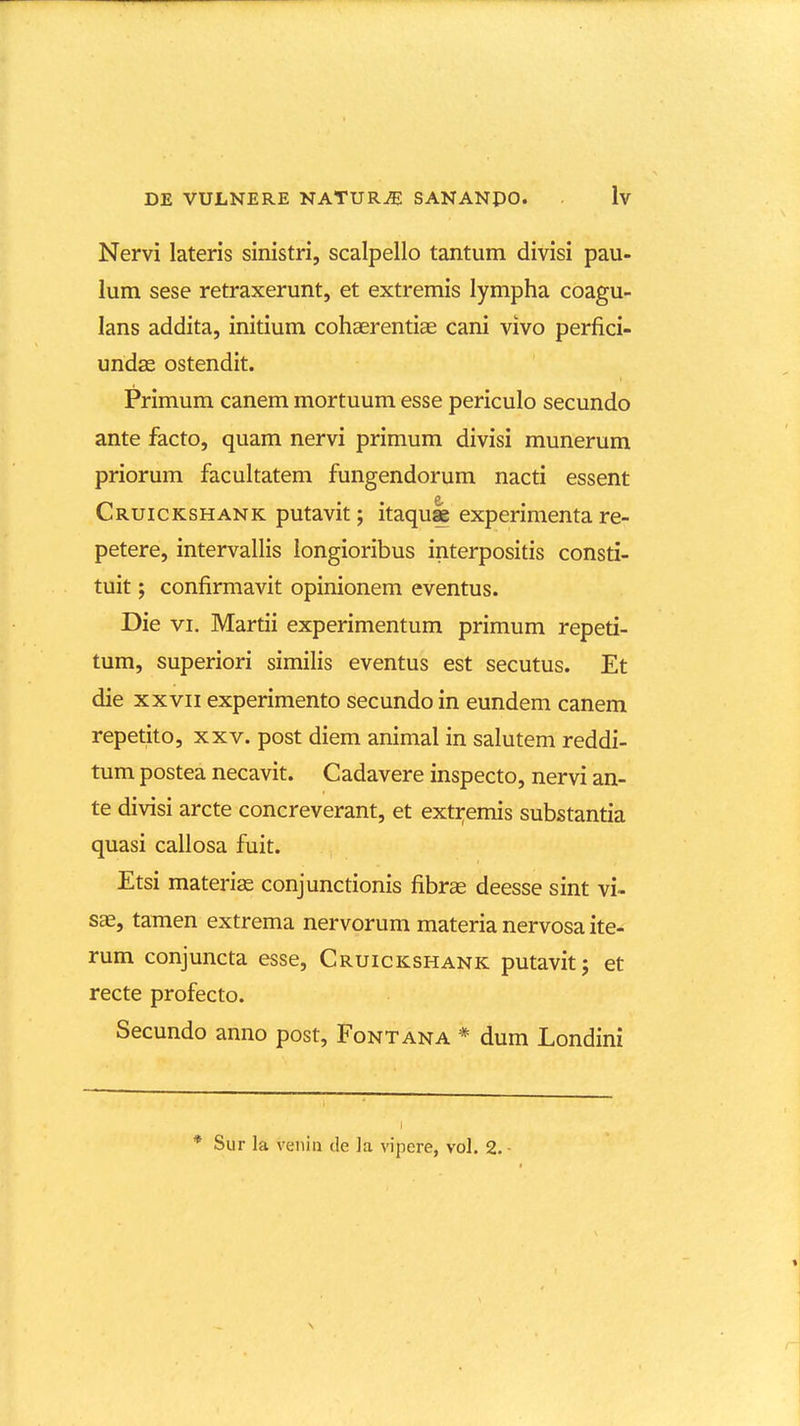 Nervi lateris sinistri, scalpello tantum divisi pau- lum sese retraxerunt, et extremis lympha coagu- lans addita, initium cohaerentias cani vivo perfici- undse ostendit. Primum canem mortuum esse periculo secundo ante facto, quam nervi primum divisi munerum priorum facultatem fungendorum nacti essent Cruickshank putavit; itaqu^ experimenta re- petere, intervallis longioribus interpositis consti- tuit; confirmavit opinionem eventus. Die VI. Martii experimentum primum repeti- tum, superiori similis eventus est secutus. Et die XXVII experimento secundo in eundem canem repetito, xxv. post diem animal in salutem reddi- tum postea necavit. Cadavere inspecto, nervi an- te divisi arcte concreverant, et extremis substantia quasi callosa fuit. Etsi materias conjunctionis fibras deesse sint vi- sae, tamen extrema nervorum materia nervosa ite- rum conjuncta esse, Cruickshank putavit; et recte profecto. Secundo anno post, Fontana * dum Londini * Sur la venin de la vipere, vol. 2. •
