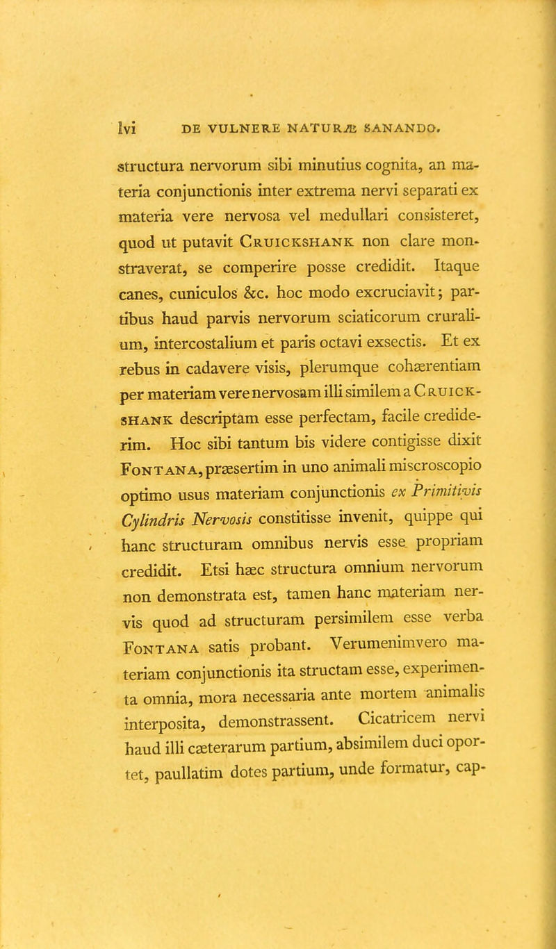 structura nervorum sibi minutius cognita, an ma- teria conjunctionis inter extrema nervi separati ex materia vere nervosa vel meduUari consisteret, quod ut putavit Cruickshank non clare mon- straverat, se comperire posse credidit. Itaque canes, cuniculos &c. hoc modo excruciavit; par- tibus haud parvis nervorum sciaticorum crurali- um, intercostalium et paris octavi exsectis. Et ex rebus in cadavere visis, plerumque cohaerentiam per materiam vere nervosam illi similem a C ru i c k- shank descriptam esse perfectam, facile credide- rim. Hoc sibi tantum bis videre contigisse dixit FoNTANA,pr2esertim in uno animali miscroscopio optimo usus materiam conjunctionis ex Primitwis Cylindris Nervosis constitisse invenit, quippe qui hanc structuram omnibus nervis esse propriam credidit. Etsi hsec structura omnium nervorum non demonstrata est, tamen hanc materiam ner- vis quod ad structuram persimilem esse verba FoNTANA satis probant. Verumenimvero ma- teriam conjunctionis ita structam esse, experimen- ta omnia, mora necessaria ante mortem animalis interposita, demonstrassent. Cicatricem nervi haud illi c£Eterarum partium, absimilem duci opor- tet, pauUatim dotes partium, unde forraatur, cap-