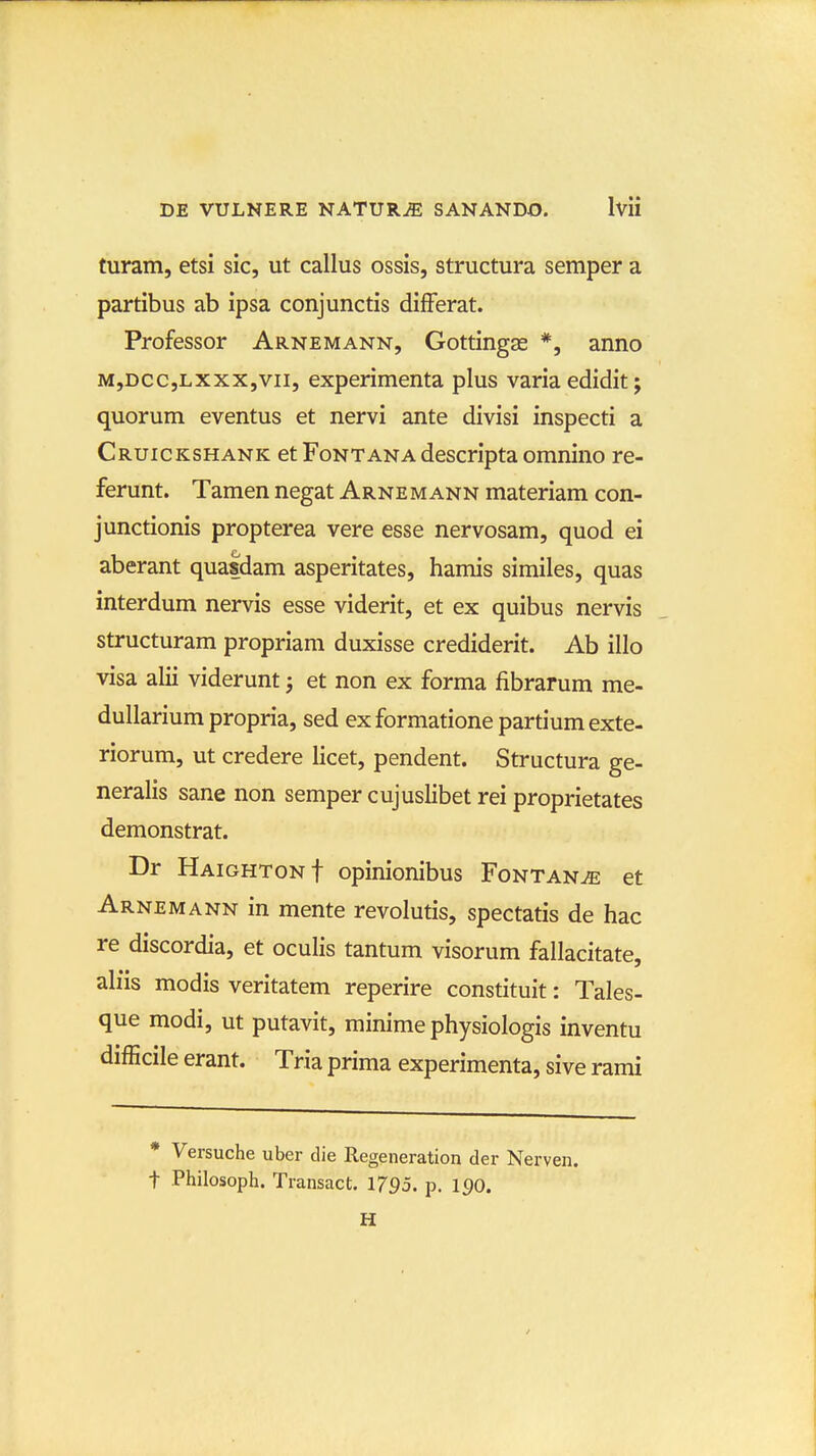 turam, etsi sic, ut callus ossis, structura semper a partibus ab ipsa conjunctis difFerat. Professor Arnemann, Gottingas *, anno M,DCC,Lxxx,vii, experimenta plus varia edidit; quorum eventus et nervi ante divisi inspecti a Cruickshank et Fontana descripta omnino re- ferunt. Tamen negat Arnemann materiam con- junctionis propterea vere esse nervosam, quod ei aberant quasdam asperitates, hamis similes, quas interdum nervis esse viderit, et ex quibus nervis structuram propriam duxisse crediderit. Ab illo visa alii viderunt j et non ex forma fibrarum me- dullarium propria, sed exformatione partiumexte- riorum, ut credere licet, pendent. Structura ge- neralis sane non semper cujuslibet rei proprietates demonstrat. Dr HAiGHTONf opinionibus FoNTANiE et Arnemann in mente revolutis, spectatis de hac re discordia, et oculis tantum visorum fallacitate, ah'is modis veritatem reperire constituit: Tales- que modi, ut putavit, minime physiologis inventu difEcile erant. Tria prima experimenta, sive rami * Versuche uber die Regeneration der Nerven. t Philosoph. Transact. 1795. p. 190. H